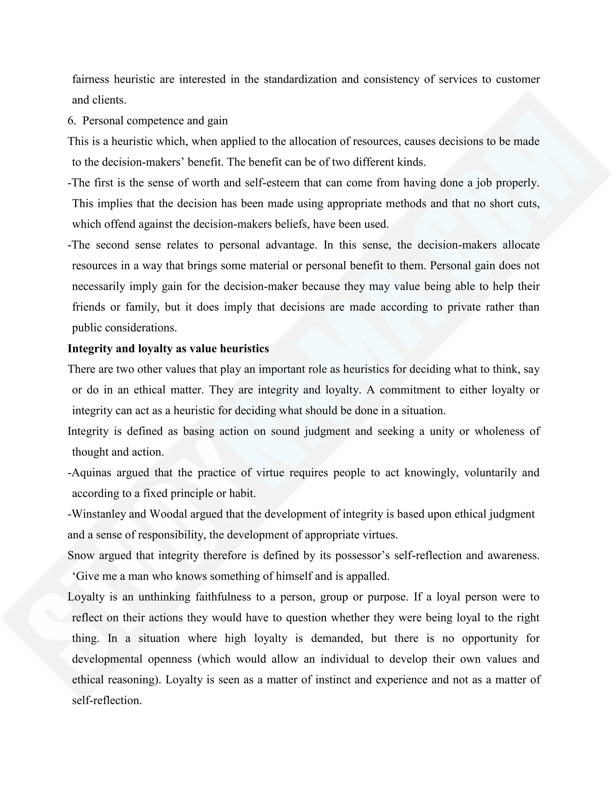 fairness heuristic are interested in the standardization and consistency of services to customer
and clients.
6. Personal competence and gain
This is a heuristic which, when applied to the allocation of resources, causes decisions to be made
to the decision-makers‘ benefit. The benefit can be of two different kinds.
-The first is the sense of worth and self-esteem that can come from having done a job properly.
This implies that the decision has been made using appropriate methods and that no short cuts,
which offend against the decision-makers beliefs, have been used.
-The second sense relates to personal advantage. In this sense, the decision-makers allocate
resources in a way that brings some material or personal benefit to them. Personal gain does not
necessarily imply gain for the decision-maker because they may value being able to help their
friends or family, but it does imply that decisions are made according to private rather than
public considerations.
Integrity and loyalty as value heuristics
There are two other values that play an important role as heuristics for deciding what to think, say
or do in an ethical matter. They are integrity and loyalty. A commitment to either loyalty or
integrity can act as a heuristic for deciding what should be done in a situation.
Integrity is defined as basing action on sound judgment and seeking a unity or wholeness of
thought and action.
-Aquinas argued that the practice of virtue requires people to act knowingly, voluntarily and
according to a fixed principle or habit.
-Winstanley and Woodal argued that the development of integrity is based upon ethical judgment
and a sense of responsibility, the development of appropriate virtues.
Snow argued that integrity therefore is defined by its possessor‘s self-reflection and awareness.
‗Give me a man who knows something of himself and is appalled.
Loyalty is an unthinking faithfulness to a person, group or purpose. If a loyal person were to
reflect on their actions they would have to question whether they were being loyal to the right
thing. In a situation where high loyalty is demanded, but there is no opportunity for
developmental openness (which would allow an individual to develop their own values and
ethical reasoning). Loyalty is seen as a matter of instinct and experience and not as a matter of
self-reflection.
 