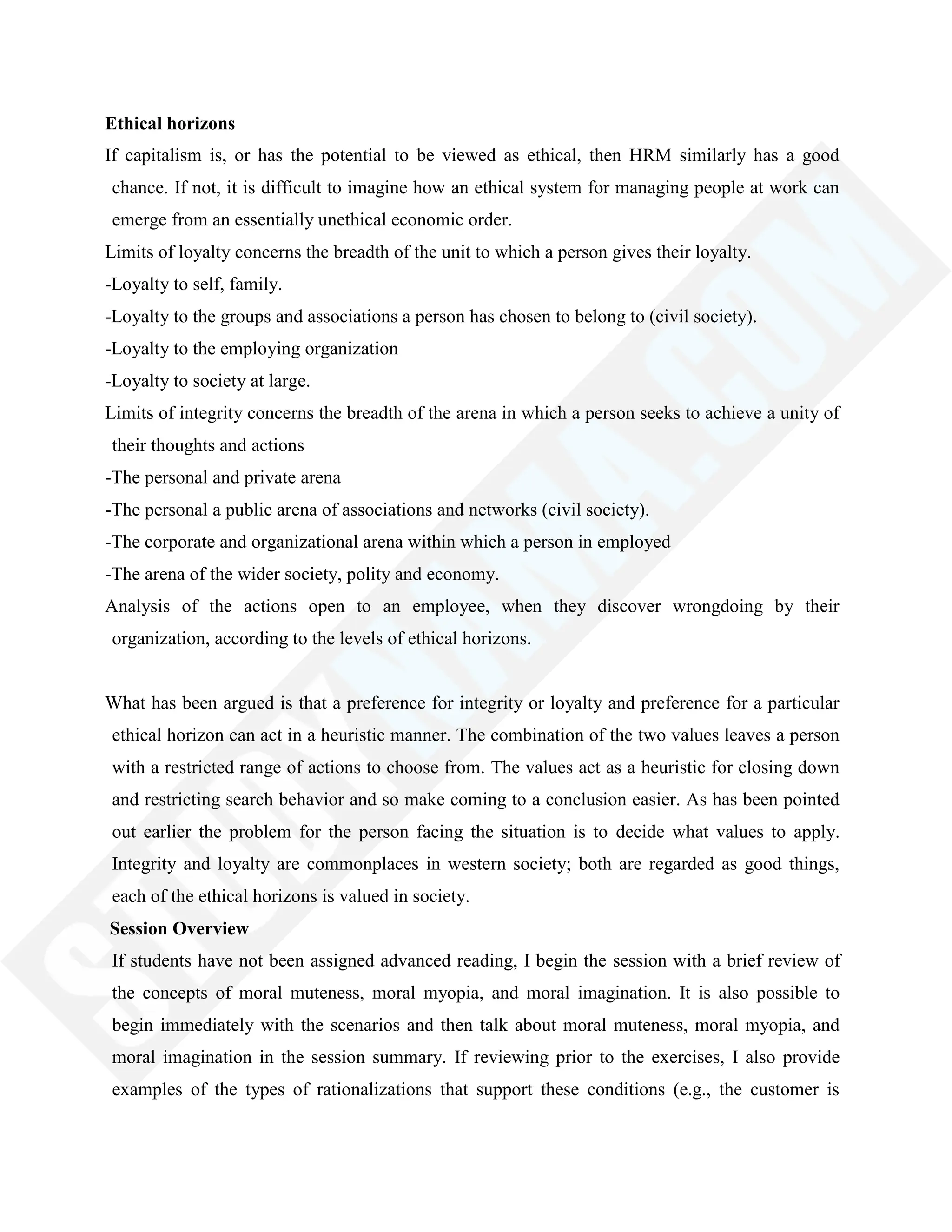 Ethical horizons
If capitalism is, or has the potential to be viewed as ethical, then HRM similarly has a good
chance. If not, it is difficult to imagine how an ethical system for managing people at work can
emerge from an essentially unethical economic order.
Limits of loyalty concerns the breadth of the unit to which a person gives their loyalty.
-Loyalty to self, family.
-Loyalty to the groups and associations a person has chosen to belong to (civil society).
-Loyalty to the employing organization
-Loyalty to society at large.
Limits of integrity concerns the breadth of the arena in which a person seeks to achieve a unity of
their thoughts and actions
-The personal and private arena
-The personal a public arena of associations and networks (civil society).
-The corporate and organizational arena within which a person in employed
-The arena of the wider society, polity and economy.
Analysis of the actions open to an employee, when they discover wrongdoing by their
organization, according to the levels of ethical horizons.
What has been argued is that a preference for integrity or loyalty and preference for a particular
ethical horizon can act in a heuristic manner. The combination of the two values leaves a person
with a restricted range of actions to choose from. The values act as a heuristic for closing down
and restricting search behavior and so make coming to a conclusion easier. As has been pointed
out earlier the problem for the person facing the situation is to decide what values to apply.
Integrity and loyalty are commonplaces in western society; both are regarded as good things,
each of the ethical horizons is valued in society.
Session Overview
If students have not been assigned advanced reading, I begin the session with a brief review of
the concepts of moral muteness, moral myopia, and moral imagination. It is also possible to
begin immediately with the scenarios and then talk about moral muteness, moral myopia, and
moral imagination in the session summary. If reviewing prior to the exercises, I also provide
examples of the types of rationalizations that support these conditions (e.g., the customer is
 