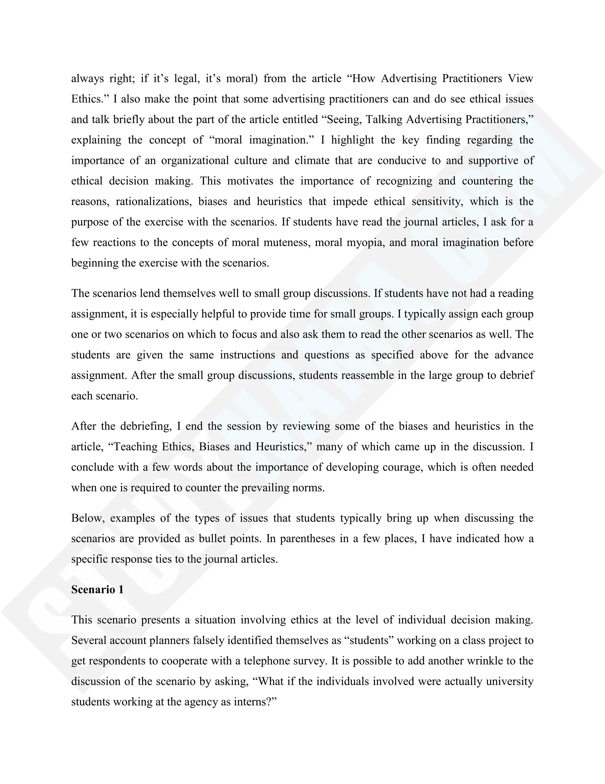 always right; if it‘s legal, it‘s moral) from the article ―How Advertising Practitioners View
Ethics.‖ I also make the point that some advertising practitioners can and do see ethical issues
and talk briefly about the part of the article entitled ―Seeing, Talking Advertising Practitioners,‖
explaining the concept of ―moral imagination.‖ I highlight the key finding regarding the
importance of an organizational culture and climate that are conducive to and supportive of
ethical decision making. This motivates the importance of recognizing and countering the
reasons, rationalizations, biases and heuristics that impede ethical sensitivity, which is the
purpose of the exercise with the scenarios. If students have read the journal articles, I ask for a
few reactions to the concepts of moral muteness, moral myopia, and moral imagination before
beginning the exercise with the scenarios.
The scenarios lend themselves well to small group discussions. If students have not had a reading
assignment, it is especially helpful to provide time for small groups. I typically assign each group
one or two scenarios on which to focus and also ask them to read the other scenarios as well. The
students are given the same instructions and questions as specified above for the advance
assignment. After the small group discussions, students reassemble in the large group to debrief
each scenario.
After the debriefing, I end the session by reviewing some of the biases and heuristics in the
article, ―Teaching Ethics, Biases and Heuristics,‖ many of which came up in the discussion. I
conclude with a few words about the importance of developing courage, which is often needed
when one is required to counter the prevailing norms.
Below, examples of the types of issues that students typically bring up when discussing the
scenarios are provided as bullet points. In parentheses in a few places, I have indicated how a
specific response ties to the journal articles.
Scenario 1
This scenario presents a situation involving ethics at the level of individual decision making.
Several account planners falsely identified themselves as ―students‖ working on a class project to
get respondents to cooperate with a telephone survey. It is possible to add another wrinkle to the
discussion of the scenario by asking, ―What if the individuals involved were actually university
students working at the agency as interns?‖
 
