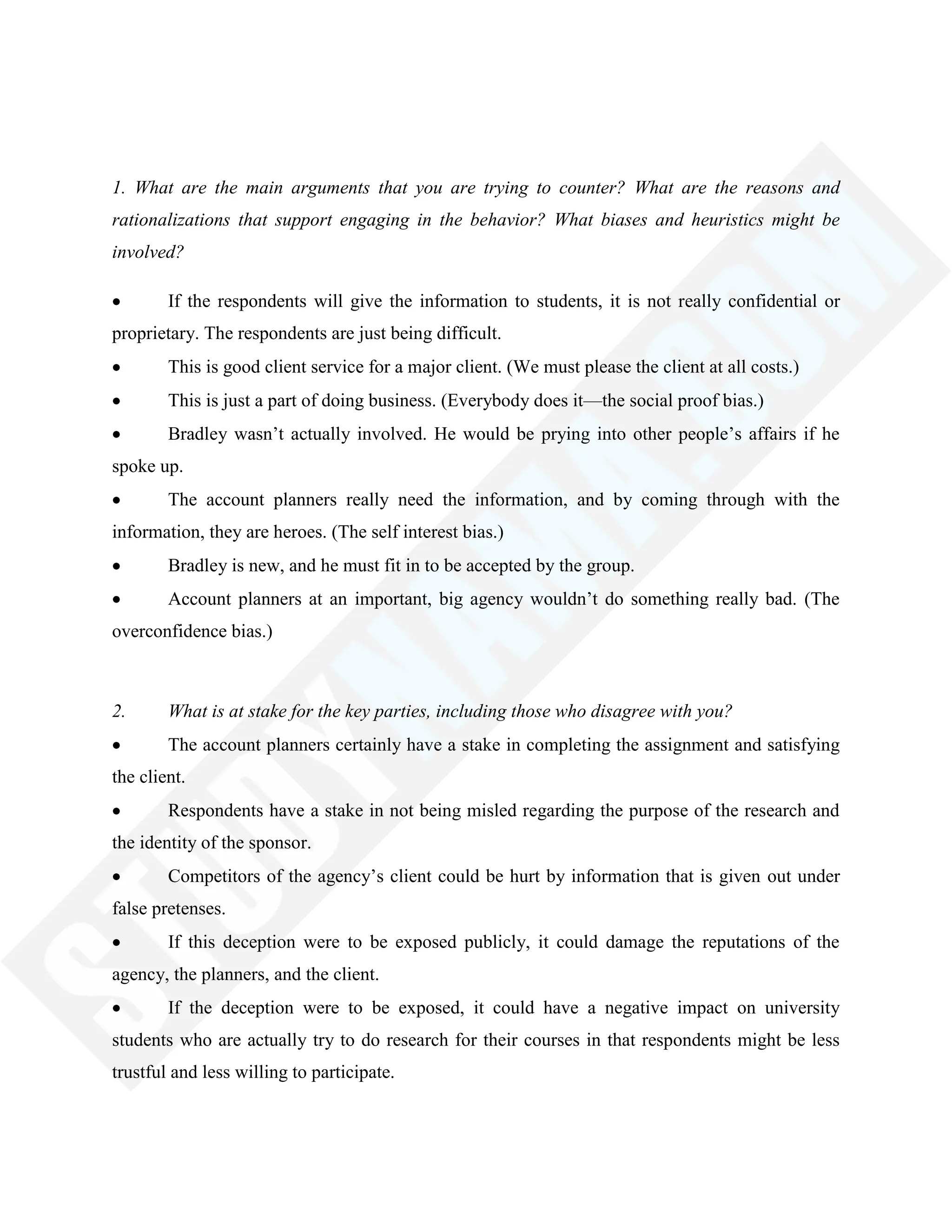 1. What are the main arguments that you are trying to counter? What are the reasons and
rationalizations that support engaging in the behavior? What biases and heuristics might be
involved?
If the respondents will give the information to students, it is not really confidential or
proprietary. The respondents are just being difficult.
This is good client service for a major client. (We must please the client at all costs.)
This is just a part of doing business. (Everybody does it—the social proof bias.)
Bradley wasn‘t actually involved. He would be prying into other people‘s affairs if he
spoke up.
The account planners really need the information, and by coming through with the
information, they are heroes. (The self interest bias.)
Bradley is new, and he must fit in to be accepted by the group.
Account planners at an important, big agency wouldn‘t do something really bad. (The
overconfidence bias.)
2. What is at stake for the key parties, including those who disagree with you?
The account planners certainly have a stake in completing the assignment and satisfying
the client.
Respondents have a stake in not being misled regarding the purpose of the research and
the identity of the sponsor.
Competitors of the agency‘s client could be hurt by information that is given out under
false pretenses.
If this deception were to be exposed publicly, it could damage the reputations of the
agency, the planners, and the client.
If the deception were to be exposed, it could have a negative impact on university
students who are actually try to do research for their courses in that respondents might be less
trustful and less willing to participate.
 