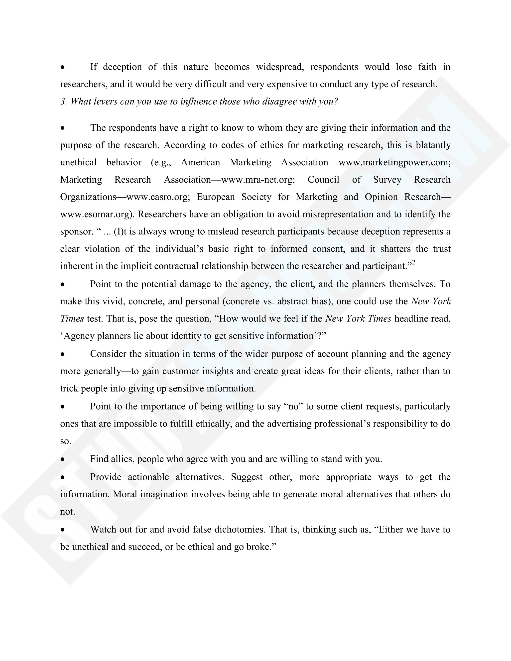 If deception of this nature becomes widespread, respondents would lose faith in
researchers, and it would be very difficult and very expensive to conduct any type of research.
3. What levers can you use to influence those who disagree with you?
The respondents have a right to know to whom they are giving their information and the
purpose of the research. According to codes of ethics for marketing research, this is blatantly
unethical behavior (e.g., American Marketing Association—www.marketingpower.com;
Marketing Research Association—www.mra-net.org; Council of Survey Research
Organizations—www.casro.org; European Society for Marketing and Opinion Research—
www.esomar.org). Researchers have an obligation to avoid misrepresentation and to identify the
sponsor. ― ... (I)t is always wrong to mislead research participants because deception represents a
clear violation of the individual‘s basic right to informed consent, and it shatters the trust
inherent in the implicit contractual relationship between the researcher and participant.‖2
Point to the potential damage to the agency, the client, and the planners themselves. To
make this vivid, concrete, and personal (concrete vs. abstract bias), one could use the New York
Times test. That is, pose the question, ―How would we feel if the New York Times headline read,
‗Agency planners lie about identity to get sensitive information‘?‖
Consider the situation in terms of the wider purpose of account planning and the agency
more generally—to gain customer insights and create great ideas for their clients, rather than to
trick people into giving up sensitive information.
Point to the importance of being willing to say ―no‖ to some client requests, particularly
ones that are impossible to fulfill ethically, and the advertising professional‘s responsibility to do
so.
Find allies, people who agree with you and are willing to stand with you.
Provide actionable alternatives. Suggest other, more appropriate ways to get the
information. Moral imagination involves being able to generate moral alternatives that others do
not.
Watch out for and avoid false dichotomies. That is, thinking such as, ―Either we have to
be unethical and succeed, or be ethical and go broke.‖
 