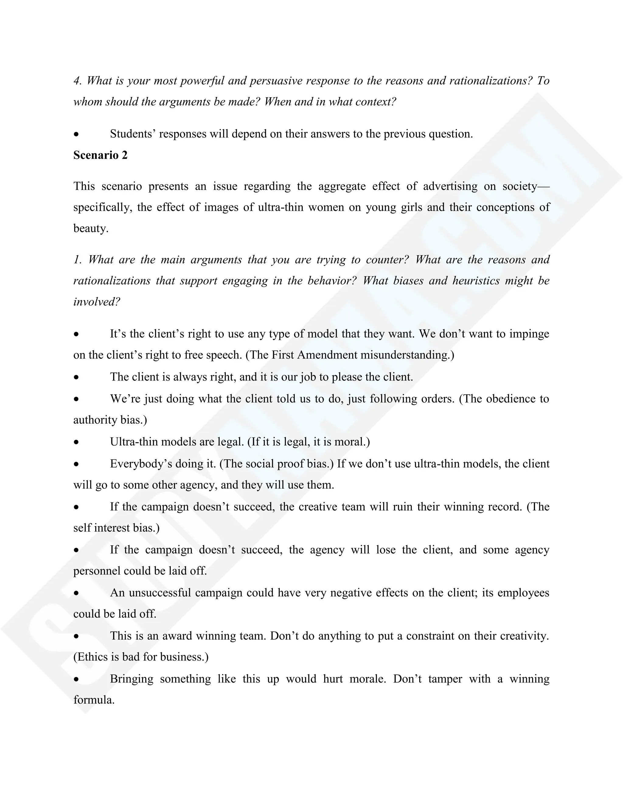 4. What is your most powerful and persuasive response to the reasons and rationalizations? To
whom should the arguments be made? When and in what context?
Students‘ responses will depend on their answers to the previous question.
Scenario 2
This scenario presents an issue regarding the aggregate effect of advertising on society—
specifically, the effect of images of ultra-thin women on young girls and their conceptions of
beauty.
1. What are the main arguments that you are trying to counter? What are the reasons and
rationalizations that support engaging in the behavior? What biases and heuristics might be
involved?
It‘s the client‘s right to use any type of model that they want. We don‘t want to impinge
on the client‘s right to free speech. (The First Amendment misunderstanding.)
The client is always right, and it is our job to please the client.
We‘re just doing what the client told us to do, just following orders. (The obedience to
authority bias.)
Ultra-thin models are legal. (If it is legal, it is moral.)
Everybody‘s doing it. (The social proof bias.) If we don‘t use ultra-thin models, the client
will go to some other agency, and they will use them.
If the campaign doesn‘t succeed, the creative team will ruin their winning record. (The
self interest bias.)
If the campaign doesn‘t succeed, the agency will lose the client, and some agency
personnel could be laid off.
An unsuccessful campaign could have very negative effects on the client; its employees
could be laid off.
This is an award winning team. Don‘t do anything to put a constraint on their creativity.
(Ethics is bad for business.)
Bringing something like this up would hurt morale. Don‘t tamper with a winning
formula.
 