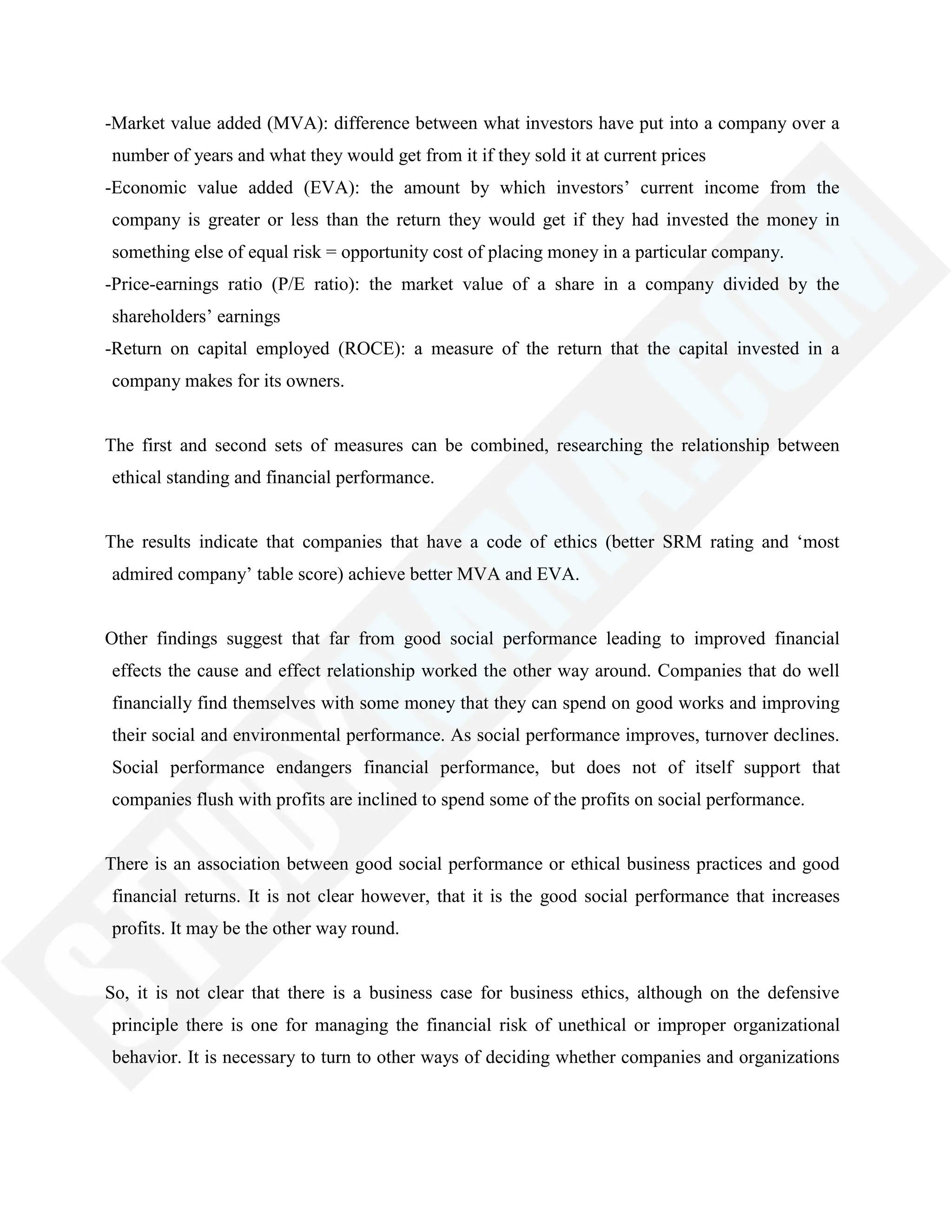 -Market value added (MVA): difference between what investors have put into a company over a
number of years and what they would get from it if they sold it at current prices
-Economic value added (EVA): the amount by which investors‘ current income from the
company is greater or less than the return they would get if they had invested the money in
something else of equal risk = opportunity cost of placing money in a particular company.
-Price-earnings ratio (P/E ratio): the market value of a share in a company divided by the
shareholders‘ earnings
-Return on capital employed (ROCE): a measure of the return that the capital invested in a
company makes for its owners.
The first and second sets of measures can be combined, researching the relationship between
ethical standing and financial performance.
The results indicate that companies that have a code of ethics (better SRM rating and ‗most
admired company‘ table score) achieve better MVA and EVA.
Other findings suggest that far from good social performance leading to improved financial
effects the cause and effect relationship worked the other way around. Companies that do well
financially find themselves with some money that they can spend on good works and improving
their social and environmental performance. As social performance improves, turnover declines.
Social performance endangers financial performance, but does not of itself support that
companies flush with profits are inclined to spend some of the profits on social performance.
There is an association between good social performance or ethical business practices and good
financial returns. It is not clear however, that it is the good social performance that increases
profits. It may be the other way round.
So, it is not clear that there is a business case for business ethics, although on the defensive
principle there is one for managing the financial risk of unethical or improper organizational
behavior. It is necessary to turn to other ways of deciding whether companies and organizations
 