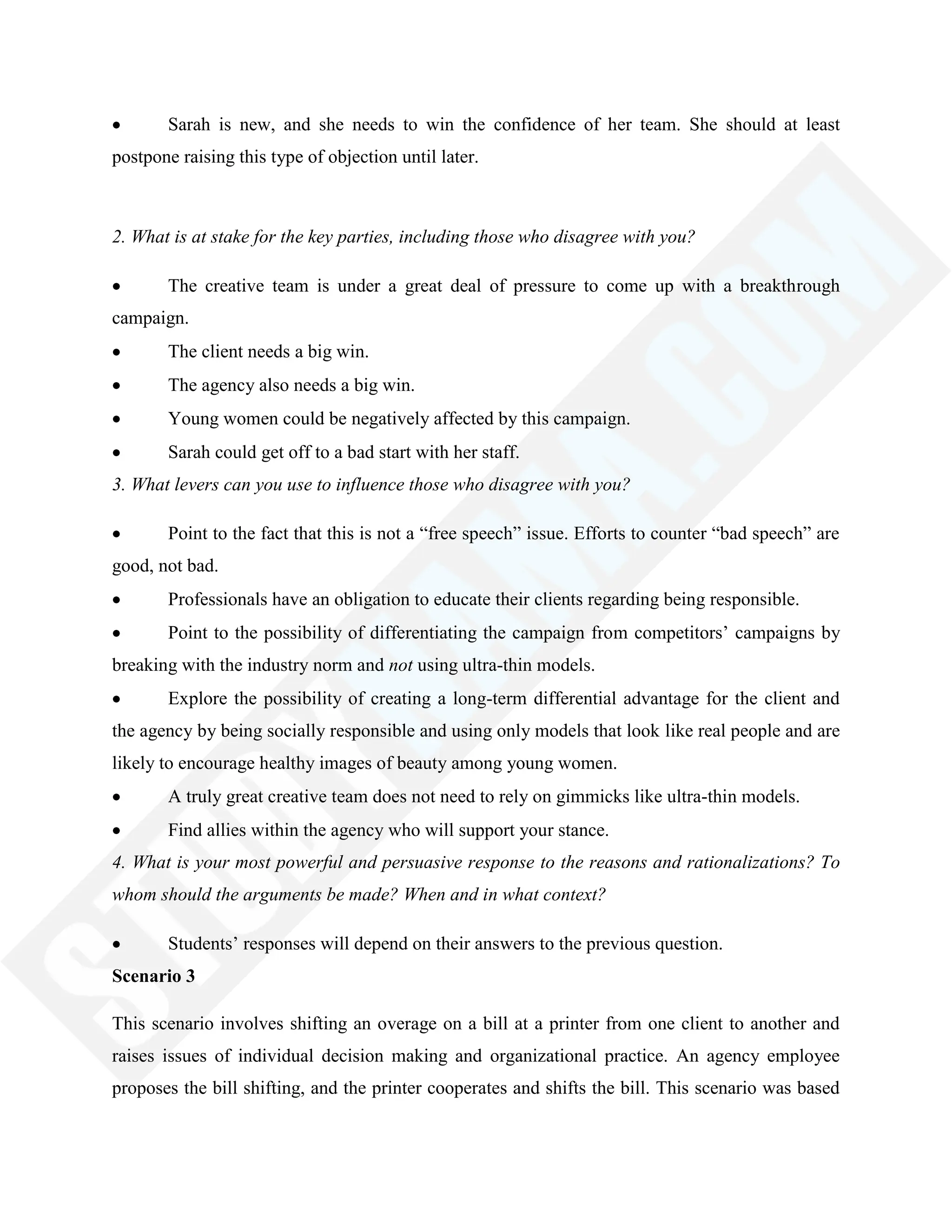 Sarah is new, and she needs to win the confidence of her team. She should at least
postpone raising this type of objection until later.
2. What is at stake for the key parties, including those who disagree with you?
The creative team is under a great deal of pressure to come up with a breakthrough
campaign.
The client needs a big win.
The agency also needs a big win.
Young women could be negatively affected by this campaign.
Sarah could get off to a bad start with her staff.
3. What levers can you use to influence those who disagree with you?
Point to the fact that this is not a ―free speech‖ issue. Efforts to counter ―bad speech‖ are
good, not bad.
Professionals have an obligation to educate their clients regarding being responsible.
Point to the possibility of differentiating the campaign from competitors‘ campaigns by
breaking with the industry norm and not using ultra-thin models.
Explore the possibility of creating a long-term differential advantage for the client and
the agency by being socially responsible and using only models that look like real people and are
likely to encourage healthy images of beauty among young women.
A truly great creative team does not need to rely on gimmicks like ultra-thin models.
Find allies within the agency who will support your stance.
4. What is your most powerful and persuasive response to the reasons and rationalizations? To
whom should the arguments be made? When and in what context?
Students‘ responses will depend on their answers to the previous question.
Scenario 3
This scenario involves shifting an overage on a bill at a printer from one client to another and
raises issues of individual decision making and organizational practice. An agency employee
proposes the bill shifting, and the printer cooperates and shifts the bill. This scenario was based
 