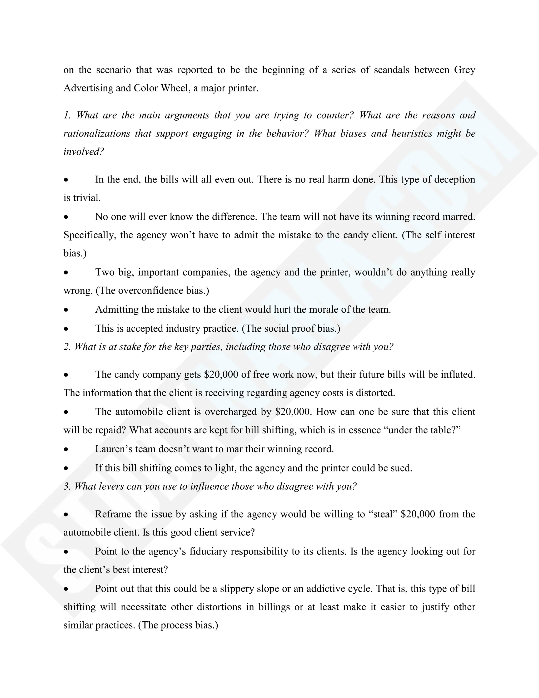 on the scenario that was reported to be the beginning of a series of scandals between Grey
Advertising and Color Wheel, a major printer.
1. What are the main arguments that you are trying to counter? What are the reasons and
rationalizations that support engaging in the behavior? What biases and heuristics might be
involved?
In the end, the bills will all even out. There is no real harm done. This type of deception
is trivial.
No one will ever know the difference. The team will not have its winning record marred.
Specifically, the agency won‘t have to admit the mistake to the candy client. (The self interest
bias.)
Two big, important companies, the agency and the printer, wouldn‘t do anything really
wrong. (The overconfidence bias.)
Admitting the mistake to the client would hurt the morale of the team.
This is accepted industry practice. (The social proof bias.)
2. What is at stake for the key parties, including those who disagree with you?
The candy company gets $20,000 of free work now, but their future bills will be inflated.
The information that the client is receiving regarding agency costs is distorted.
The automobile client is overcharged by $20,000. How can one be sure that this client
will be repaid? What accounts are kept for bill shifting, which is in essence ―under the table?‖
Lauren‘s team doesn‘t want to mar their winning record.
If this bill shifting comes to light, the agency and the printer could be sued.
3. What levers can you use to influence those who disagree with you?
Reframe the issue by asking if the agency would be willing to ―steal‖ $20,000 from the
automobile client. Is this good client service?
Point to the agency‘s fiduciary responsibility to its clients. Is the agency looking out for
the client‘s best interest?
Point out that this could be a slippery slope or an addictive cycle. That is, this type of bill
shifting will necessitate other distortions in billings or at least make it easier to justify other
similar practices. (The process bias.)
 