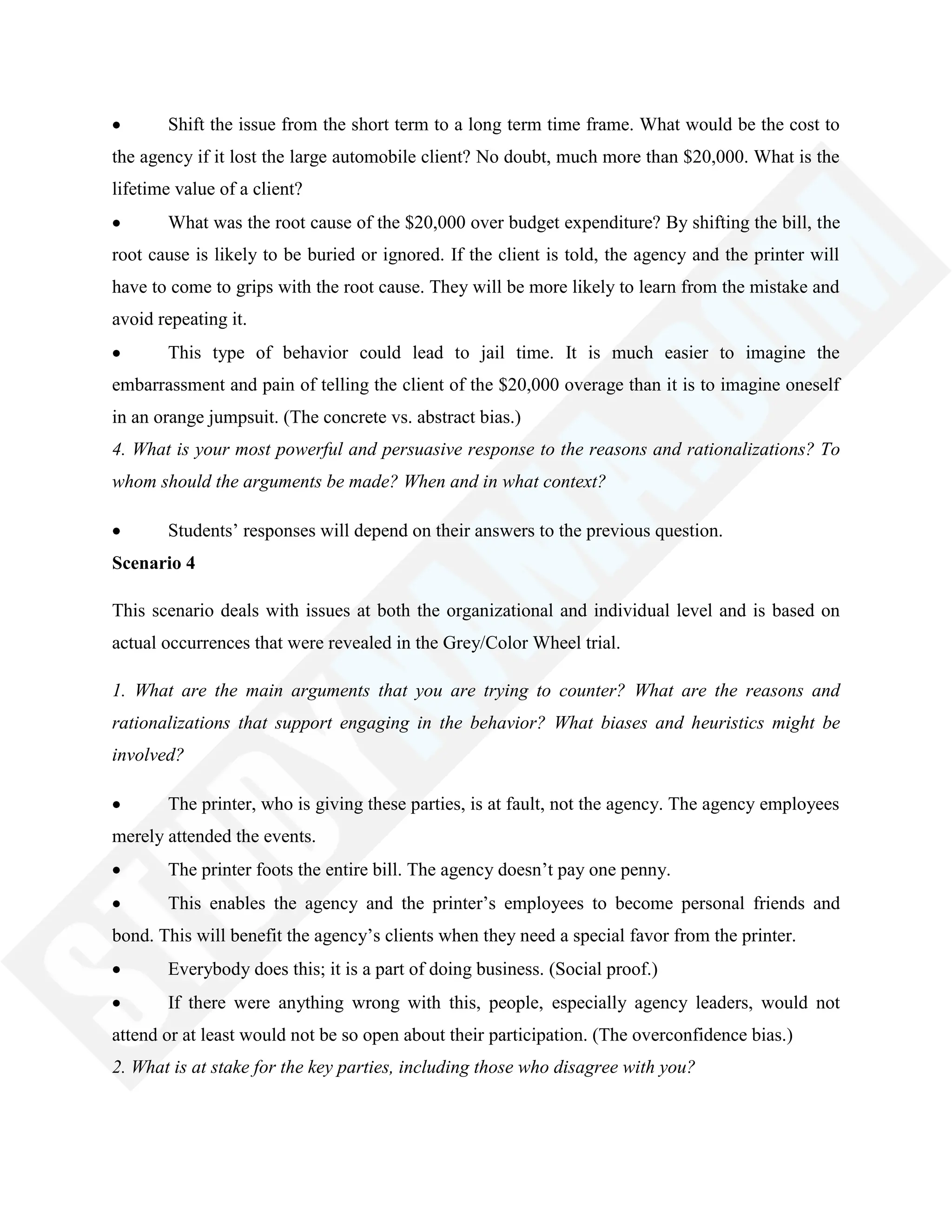 Shift the issue from the short term to a long term time frame. What would be the cost to
the agency if it lost the large automobile client? No doubt, much more than $20,000. What is the
lifetime value of a client?
What was the root cause of the $20,000 over budget expenditure? By shifting the bill, the
root cause is likely to be buried or ignored. If the client is told, the agency and the printer will
have to come to grips with the root cause. They will be more likely to learn from the mistake and
avoid repeating it.
This type of behavior could lead to jail time. It is much easier to imagine the
embarrassment and pain of telling the client of the $20,000 overage than it is to imagine oneself
in an orange jumpsuit. (The concrete vs. abstract bias.)
4. What is your most powerful and persuasive response to the reasons and rationalizations? To
whom should the arguments be made? When and in what context?
Students‘ responses will depend on their answers to the previous question.
Scenario 4
This scenario deals with issues at both the organizational and individual level and is based on
actual occurrences that were revealed in the Grey/Color Wheel trial.
1. What are the main arguments that you are trying to counter? What are the reasons and
rationalizations that support engaging in the behavior? What biases and heuristics might be
involved?
The printer, who is giving these parties, is at fault, not the agency. The agency employees
merely attended the events.
The printer foots the entire bill. The agency doesn‘t pay one penny.
This enables the agency and the printer‘s employees to become personal friends and
bond. This will benefit the agency‘s clients when they need a special favor from the printer.
Everybody does this; it is a part of doing business. (Social proof.)
If there were anything wrong with this, people, especially agency leaders, would not
attend or at least would not be so open about their participation. (The overconfidence bias.)
2. What is at stake for the key parties, including those who disagree with you?
 
