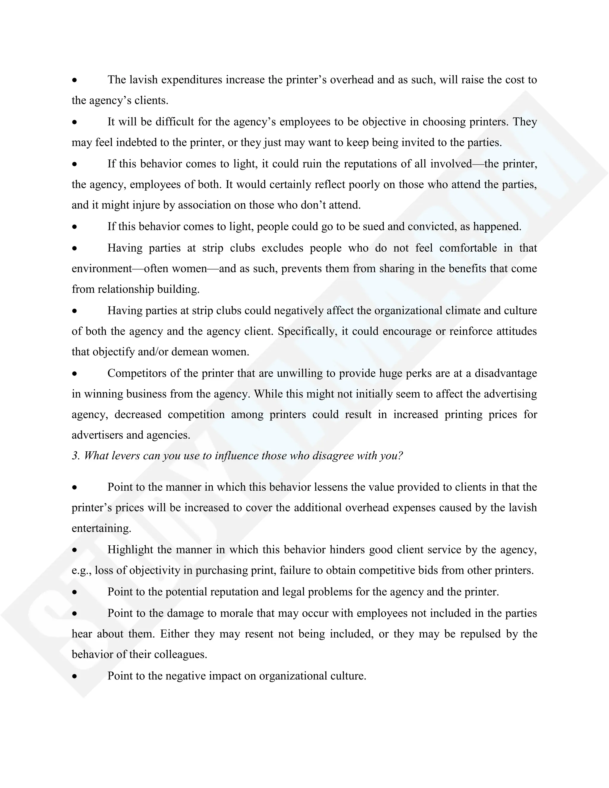 The lavish expenditures increase the printer‘s overhead and as such, will raise the cost to
the agency‘s clients.
It will be difficult for the agency‘s employees to be objective in choosing printers. They
may feel indebted to the printer, or they just may want to keep being invited to the parties.
If this behavior comes to light, it could ruin the reputations of all involved—the printer,
the agency, employees of both. It would certainly reflect poorly on those who attend the parties,
and it might injure by association on those who don‘t attend.
If this behavior comes to light, people could go to be sued and convicted, as happened.
Having parties at strip clubs excludes people who do not feel comfortable in that
environment—often women—and as such, prevents them from sharing in the benefits that come
from relationship building.
Having parties at strip clubs could negatively affect the organizational climate and culture
of both the agency and the agency client. Specifically, it could encourage or reinforce attitudes
that objectify and/or demean women.
Competitors of the printer that are unwilling to provide huge perks are at a disadvantage
in winning business from the agency. While this might not initially seem to affect the advertising
agency, decreased competition among printers could result in increased printing prices for
advertisers and agencies.
3. What levers can you use to influence those who disagree with you?
Point to the manner in which this behavior lessens the value provided to clients in that the
printer‘s prices will be increased to cover the additional overhead expenses caused by the lavish
entertaining.
Highlight the manner in which this behavior hinders good client service by the agency,
e.g., loss of objectivity in purchasing print, failure to obtain competitive bids from other printers.
Point to the potential reputation and legal problems for the agency and the printer.
Point to the damage to morale that may occur with employees not included in the parties
hear about them. Either they may resent not being included, or they may be repulsed by the
behavior of their colleagues.
Point to the negative impact on organizational culture.
 
