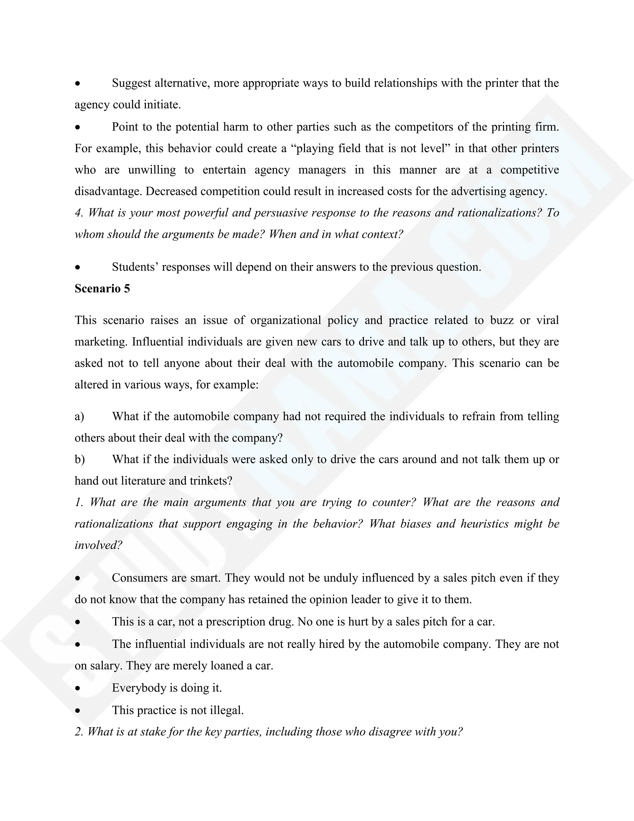Suggest alternative, more appropriate ways to build relationships with the printer that the
agency could initiate.
Point to the potential harm to other parties such as the competitors of the printing firm.
For example, this behavior could create a ―playing field that is not level‖ in that other printers
who are unwilling to entertain agency managers in this manner are at a competitive
disadvantage. Decreased competition could result in increased costs for the advertising agency.
4. What is your most powerful and persuasive response to the reasons and rationalizations? To
whom should the arguments be made? When and in what context?
Students‘ responses will depend on their answers to the previous question.
Scenario 5
This scenario raises an issue of organizational policy and practice related to buzz or viral
marketing. Influential individuals are given new cars to drive and talk up to others, but they are
asked not to tell anyone about their deal with the automobile company. This scenario can be
altered in various ways, for example:
a) What if the automobile company had not required the individuals to refrain from telling
others about their deal with the company?
b) What if the individuals were asked only to drive the cars around and not talk them up or
hand out literature and trinkets?
1. What are the main arguments that you are trying to counter? What are the reasons and
rationalizations that support engaging in the behavior? What biases and heuristics might be
involved?
Consumers are smart. They would not be unduly influenced by a sales pitch even if they
do not know that the company has retained the opinion leader to give it to them.
This is a car, not a prescription drug. No one is hurt by a sales pitch for a car.
The influential individuals are not really hired by the automobile company. They are not
on salary. They are merely loaned a car.
Everybody is doing it.
This practice is not illegal.
2. What is at stake for the key parties, including those who disagree with you?
 