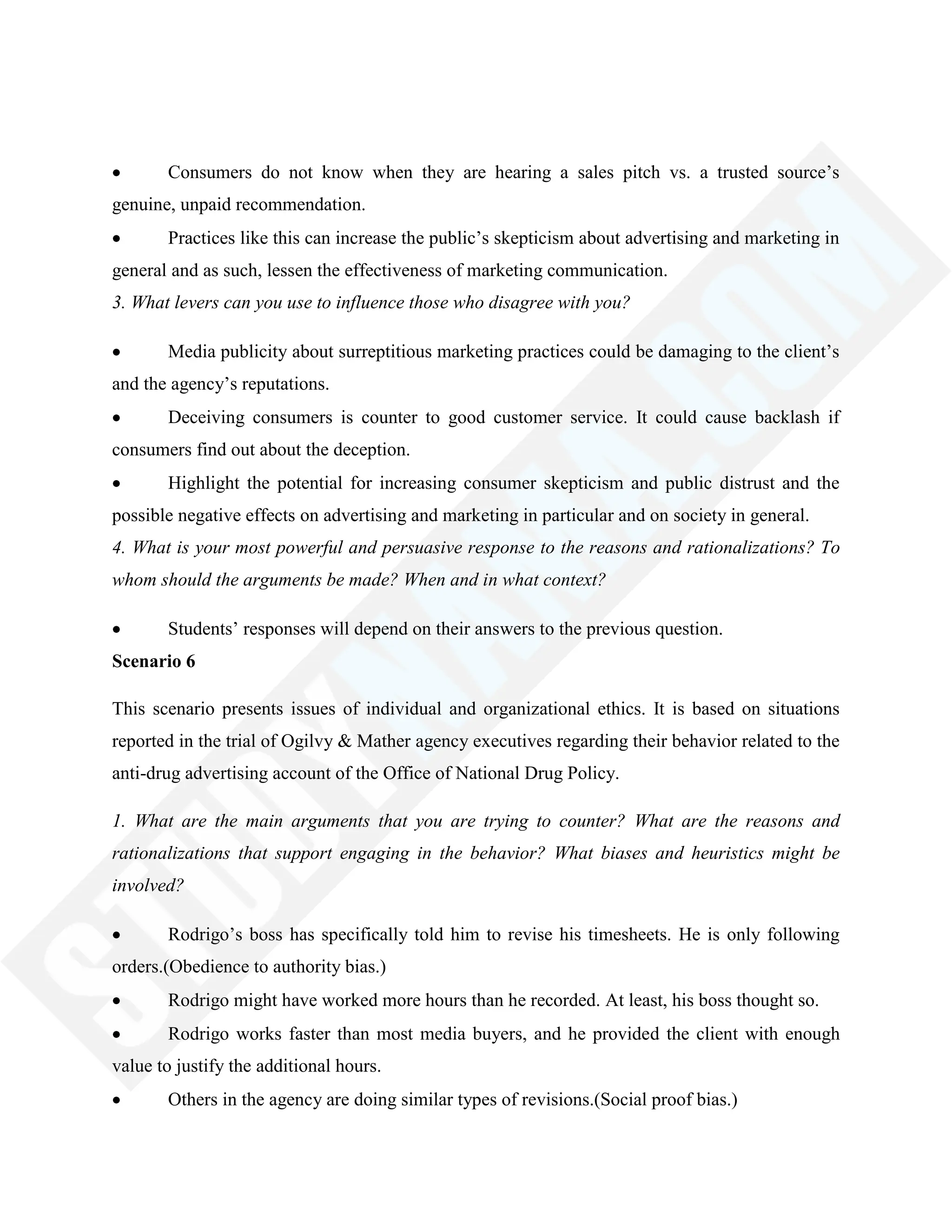 Consumers do not know when they are hearing a sales pitch vs. a trusted source‘s
genuine, unpaid recommendation.
Practices like this can increase the public‘s skepticism about advertising and marketing in
general and as such, lessen the effectiveness of marketing communication.
3. What levers can you use to influence those who disagree with you?
Media publicity about surreptitious marketing practices could be damaging to the client‘s
and the agency‘s reputations.
Deceiving consumers is counter to good customer service. It could cause backlash if
consumers find out about the deception.
Highlight the potential for increasing consumer skepticism and public distrust and the
possible negative effects on advertising and marketing in particular and on society in general.
4. What is your most powerful and persuasive response to the reasons and rationalizations? To
whom should the arguments be made? When and in what context?
Students‘ responses will depend on their answers to the previous question.
Scenario 6
This scenario presents issues of individual and organizational ethics. It is based on situations
reported in the trial of Ogilvy & Mather agency executives regarding their behavior related to the
anti-drug advertising account of the Office of National Drug Policy.
1. What are the main arguments that you are trying to counter? What are the reasons and
rationalizations that support engaging in the behavior? What biases and heuristics might be
involved?
Rodrigo‘s boss has specifically told him to revise his timesheets. He is only following
orders.(Obedience to authority bias.)
Rodrigo might have worked more hours than he recorded. At least, his boss thought so.
Rodrigo works faster than most media buyers, and he provided the client with enough
value to justify the additional hours.
Others in the agency are doing similar types of revisions.(Social proof bias.)
 