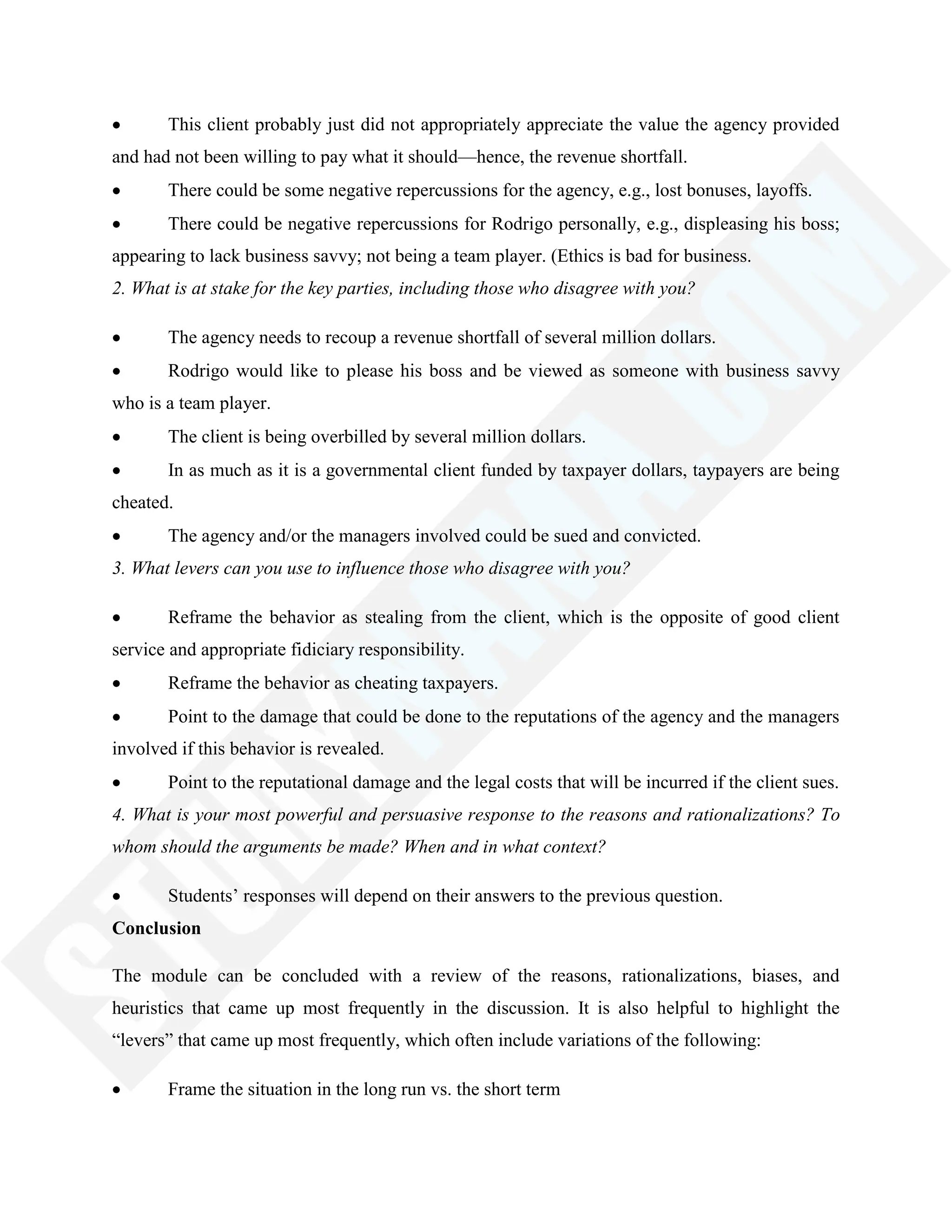 This client probably just did not appropriately appreciate the value the agency provided
and had not been willing to pay what it should—hence, the revenue shortfall.
There could be some negative repercussions for the agency, e.g., lost bonuses, layoffs.
There could be negative repercussions for Rodrigo personally, e.g., displeasing his boss;
appearing to lack business savvy; not being a team player. (Ethics is bad for business.
2. What is at stake for the key parties, including those who disagree with you?
The agency needs to recoup a revenue shortfall of several million dollars.
Rodrigo would like to please his boss and be viewed as someone with business savvy
who is a team player.
The client is being overbilled by several million dollars.
In as much as it is a governmental client funded by taxpayer dollars, taypayers are being
cheated.
The agency and/or the managers involved could be sued and convicted.
3. What levers can you use to influence those who disagree with you?
Reframe the behavior as stealing from the client, which is the opposite of good client
service and appropriate fidiciary responsibility.
Reframe the behavior as cheating taxpayers.
Point to the damage that could be done to the reputations of the agency and the managers
involved if this behavior is revealed.
Point to the reputational damage and the legal costs that will be incurred if the client sues.
4. What is your most powerful and persuasive response to the reasons and rationalizations? To
whom should the arguments be made? When and in what context?
Students‘ responses will depend on their answers to the previous question.
Conclusion
The module can be concluded with a review of the reasons, rationalizations, biases, and
heuristics that came up most frequently in the discussion. It is also helpful to highlight the
―levers‖ that came up most frequently, which often include variations of the following:
Frame the situation in the long run vs. the short term
 