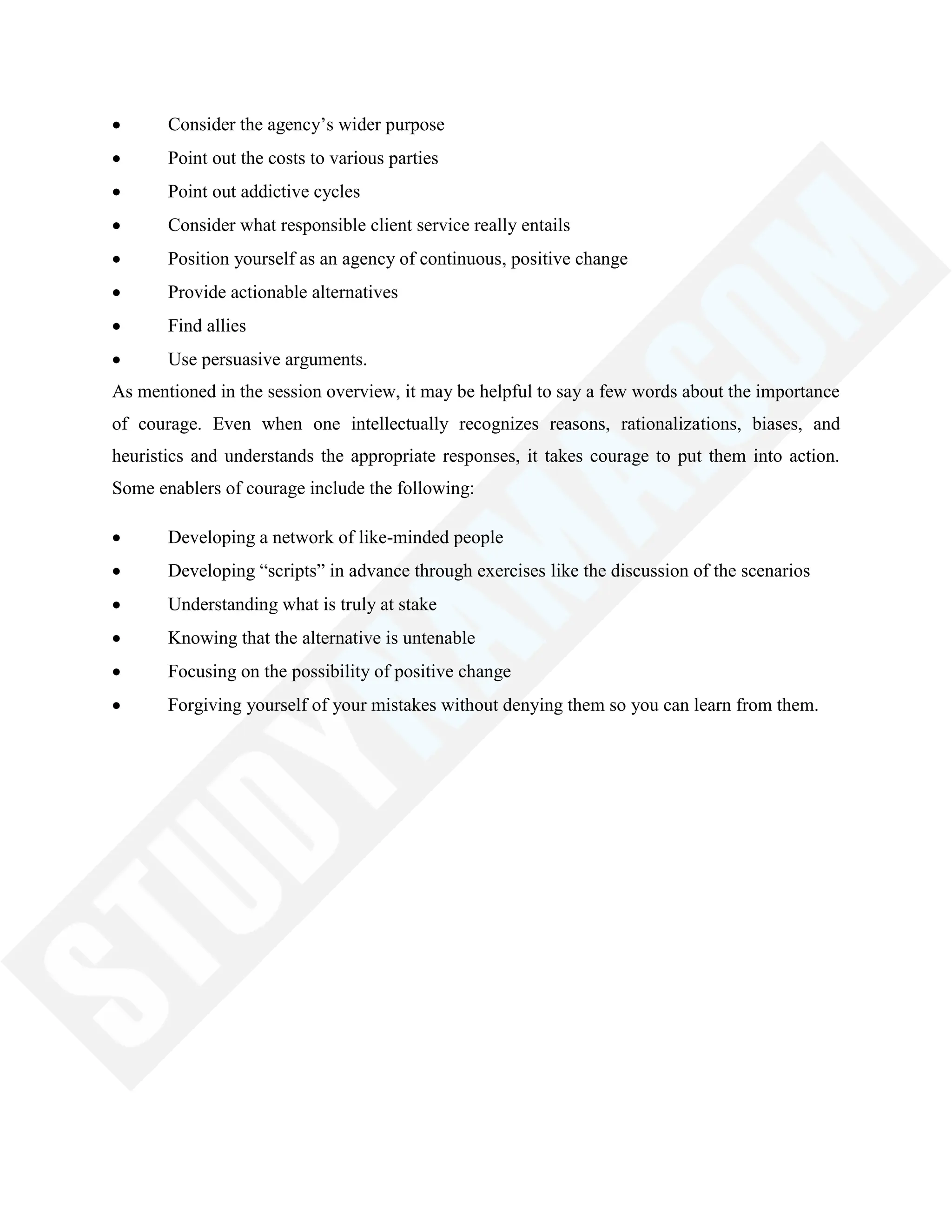 Consider the agency‘s wider purpose
Point out the costs to various parties
Point out addictive cycles
Consider what responsible client service really entails
Position yourself as an agency of continuous, positive change
Provide actionable alternatives
Find allies
Use persuasive arguments.
As mentioned in the session overview, it may be helpful to say a few words about the importance
of courage. Even when one intellectually recognizes reasons, rationalizations, biases, and
heuristics and understands the appropriate responses, it takes courage to put them into action.
Some enablers of courage include the following:
Developing a network of like-minded people
Developing ―scripts‖ in advance through exercises like the discussion of the scenarios
Understanding what is truly at stake
Knowing that the alternative is untenable
Focusing on the possibility of positive change
Forgiving yourself of your mistakes without denying them so you can learn from them.
 