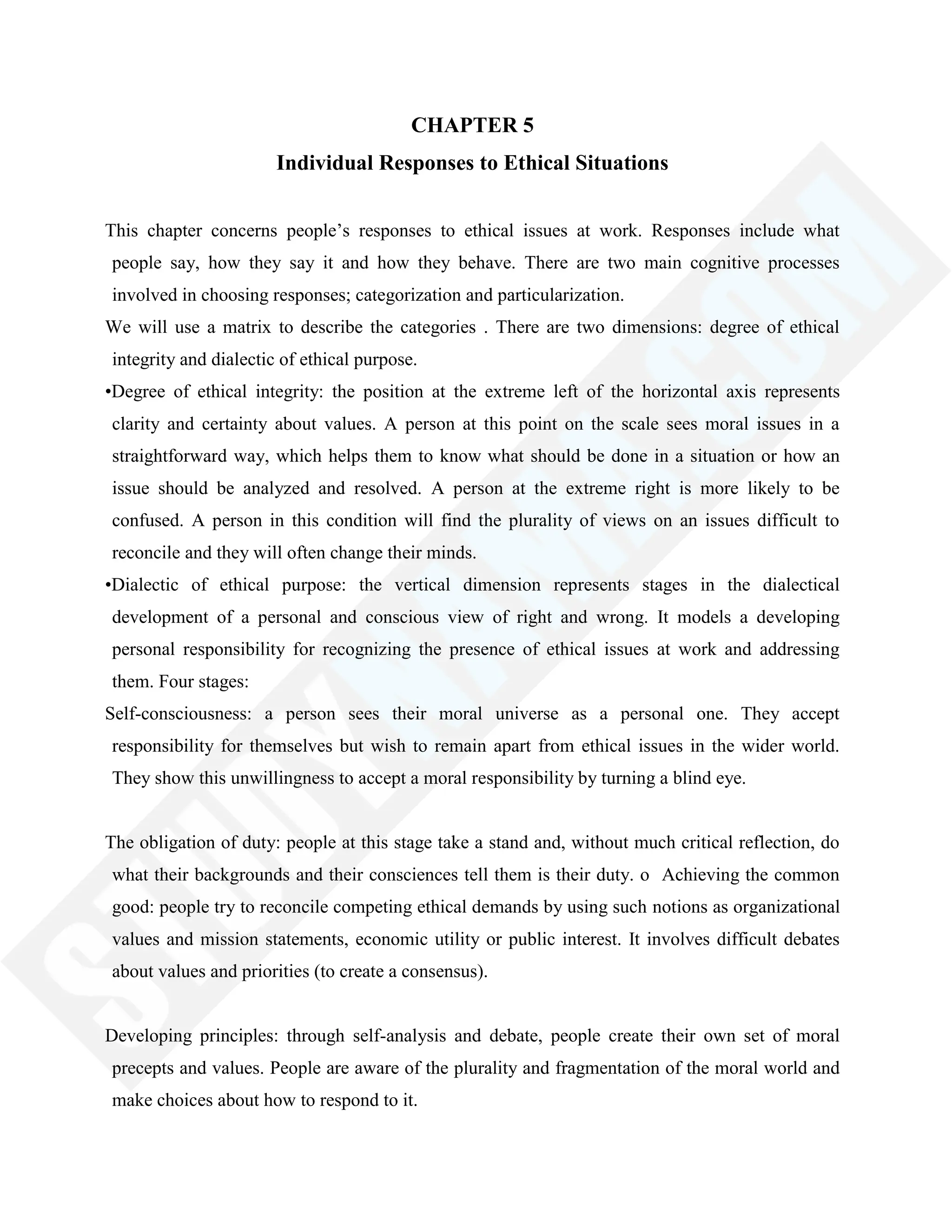 CHAPTER 5
Individual Responses to Ethical Situations
This chapter concerns people‘s responses to ethical issues at work. Responses include what
people say, how they say it and how they behave. There are two main cognitive processes
involved in choosing responses; categorization and particularization.
We will use a matrix to describe the categories . There are two dimensions: degree of ethical
integrity and dialectic of ethical purpose.
•Degree of ethical integrity: the position at the extreme left of the horizontal axis represents
clarity and certainty about values. A person at this point on the scale sees moral issues in a
straightforward way, which helps them to know what should be done in a situation or how an
issue should be analyzed and resolved. A person at the extreme right is more likely to be
confused. A person in this condition will find the plurality of views on an issues difficult to
reconcile and they will often change their minds.
•Dialectic of ethical purpose: the vertical dimension represents stages in the dialectical
development of a personal and conscious view of right and wrong. It models a developing
personal responsibility for recognizing the presence of ethical issues at work and addressing
them. Four stages:
Self-consciousness: a person sees their moral universe as a personal one. They accept
responsibility for themselves but wish to remain apart from ethical issues in the wider world.
They show this unwillingness to accept a moral responsibility by turning a blind eye.
The obligation of duty: people at this stage take a stand and, without much critical reflection, do
what their backgrounds and their consciences tell them is their duty. o Achieving the common
good: people try to reconcile competing ethical demands by using such notions as organizational
values and mission statements, economic utility or public interest. It involves difficult debates
about values and priorities (to create a consensus).
Developing principles: through self-analysis and debate, people create their own set of moral
precepts and values. People are aware of the plurality and fragmentation of the moral world and
make choices about how to respond to it.
 