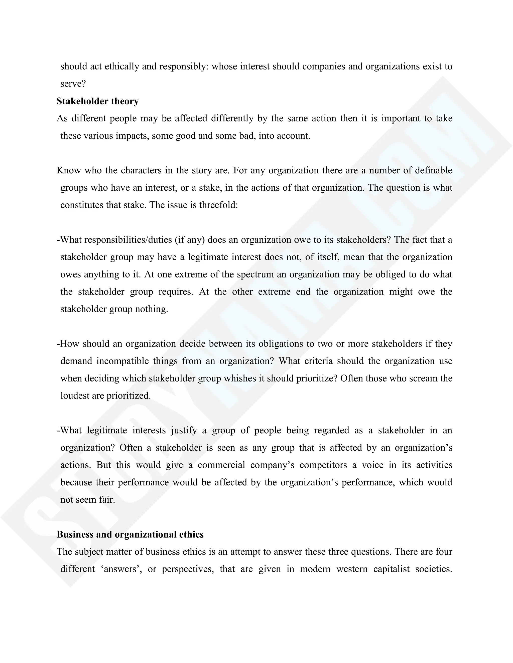 should act ethically and responsibly: whose interest should companies and organizations exist to
serve?
Stakeholder theory
As different people may be affected differently by the same action then it is important to take
these various impacts, some good and some bad, into account.
Know who the characters in the story are. For any organization there are a number of definable
groups who have an interest, or a stake, in the actions of that organization. The question is what
constitutes that stake. The issue is threefold:
-What responsibilities/duties (if any) does an organization owe to its stakeholders? The fact that a
stakeholder group may have a legitimate interest does not, of itself, mean that the organization
owes anything to it. At one extreme of the spectrum an organization may be obliged to do what
the stakeholder group requires. At the other extreme end the organization might owe the
stakeholder group nothing.
-How should an organization decide between its obligations to two or more stakeholders if they
demand incompatible things from an organization? What criteria should the organization use
when deciding which stakeholder group whishes it should prioritize? Often those who scream the
loudest are prioritized.
-What legitimate interests justify a group of people being regarded as a stakeholder in an
organization? Often a stakeholder is seen as any group that is affected by an organization‘s
actions. But this would give a commercial company‘s competitors a voice in its activities
because their performance would be affected by the organization‘s performance, which would
not seem fair.
Business and organizational ethics
The subject matter of business ethics is an attempt to answer these three questions. There are four
different ‗answers‘, or perspectives, that are given in modern western capitalist societies.
 