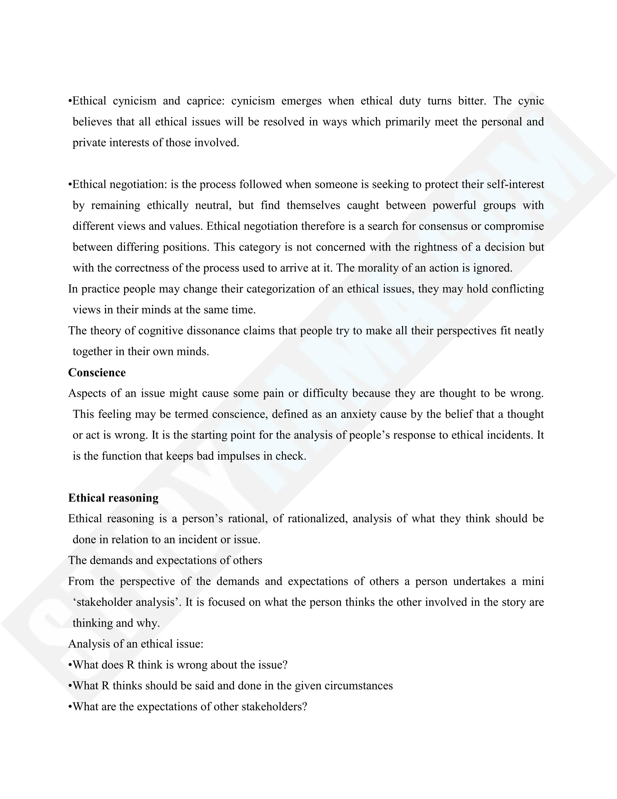 •Ethical cynicism and caprice: cynicism emerges when ethical duty turns bitter. The cynic
believes that all ethical issues will be resolved in ways which primarily meet the personal and
private interests of those involved.
•Ethical negotiation: is the process followed when someone is seeking to protect their self-interest
by remaining ethically neutral, but find themselves caught between powerful groups with
different views and values. Ethical negotiation therefore is a search for consensus or compromise
between differing positions. This category is not concerned with the rightness of a decision but
with the correctness of the process used to arrive at it. The morality of an action is ignored.
In practice people may change their categorization of an ethical issues, they may hold conflicting
views in their minds at the same time.
The theory of cognitive dissonance claims that people try to make all their perspectives fit neatly
together in their own minds.
Conscience
Aspects of an issue might cause some pain or difficulty because they are thought to be wrong.
This feeling may be termed conscience, defined as an anxiety cause by the belief that a thought
or act is wrong. It is the starting point for the analysis of people‘s response to ethical incidents. It
is the function that keeps bad impulses in check.
Ethical reasoning
Ethical reasoning is a person‘s rational, of rationalized, analysis of what they think should be
done in relation to an incident or issue.
The demands and expectations of others
From the perspective of the demands and expectations of others a person undertakes a mini
‗stakeholder analysis‘. It is focused on what the person thinks the other involved in the story are
thinking and why.
Analysis of an ethical issue:
•What does R think is wrong about the issue?
•What R thinks should be said and done in the given circumstances
•What are the expectations of other stakeholders?
 