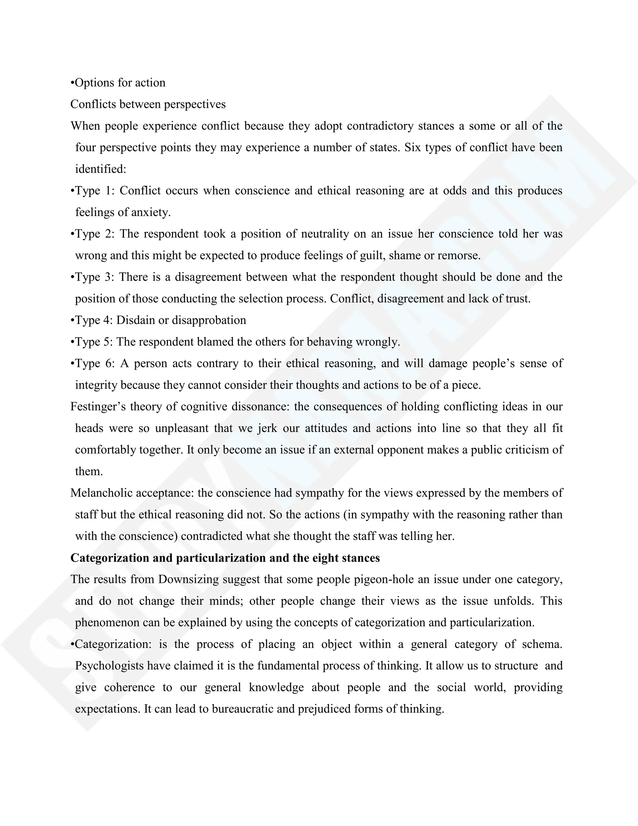 •Options for action
Conflicts between perspectives
When people experience conflict because they adopt contradictory stances a some or all of the
four perspective points they may experience a number of states. Six types of conflict have been
identified:
•Type 1: Conflict occurs when conscience and ethical reasoning are at odds and this produces
feelings of anxiety.
•Type 2: The respondent took a position of neutrality on an issue her conscience told her was
wrong and this might be expected to produce feelings of guilt, shame or remorse.
•Type 3: There is a disagreement between what the respondent thought should be done and the
position of those conducting the selection process. Conflict, disagreement and lack of trust.
•Type 4: Disdain or disapprobation
•Type 5: The respondent blamed the others for behaving wrongly.
•Type 6: A person acts contrary to their ethical reasoning, and will damage people‘s sense of
integrity because they cannot consider their thoughts and actions to be of a piece.
Festinger‘s theory of cognitive dissonance: the consequences of holding conflicting ideas in our
heads were so unpleasant that we jerk our attitudes and actions into line so that they all fit
comfortably together. It only become an issue if an external opponent makes a public criticism of
them.
Melancholic acceptance: the conscience had sympathy for the views expressed by the members of
staff but the ethical reasoning did not. So the actions (in sympathy with the reasoning rather than
with the conscience) contradicted what she thought the staff was telling her.
Categorization and particularization and the eight stances
The results from Downsizing suggest that some people pigeon-hole an issue under one category,
and do not change their minds; other people change their views as the issue unfolds. This
phenomenon can be explained by using the concepts of categorization and particularization.
•Categorization: is the process of placing an object within a general category of schema.
Psychologists have claimed it is the fundamental process of thinking. It allow us to structure and
give coherence to our general knowledge about people and the social world, providing
expectations. It can lead to bureaucratic and prejudiced forms of thinking.
 