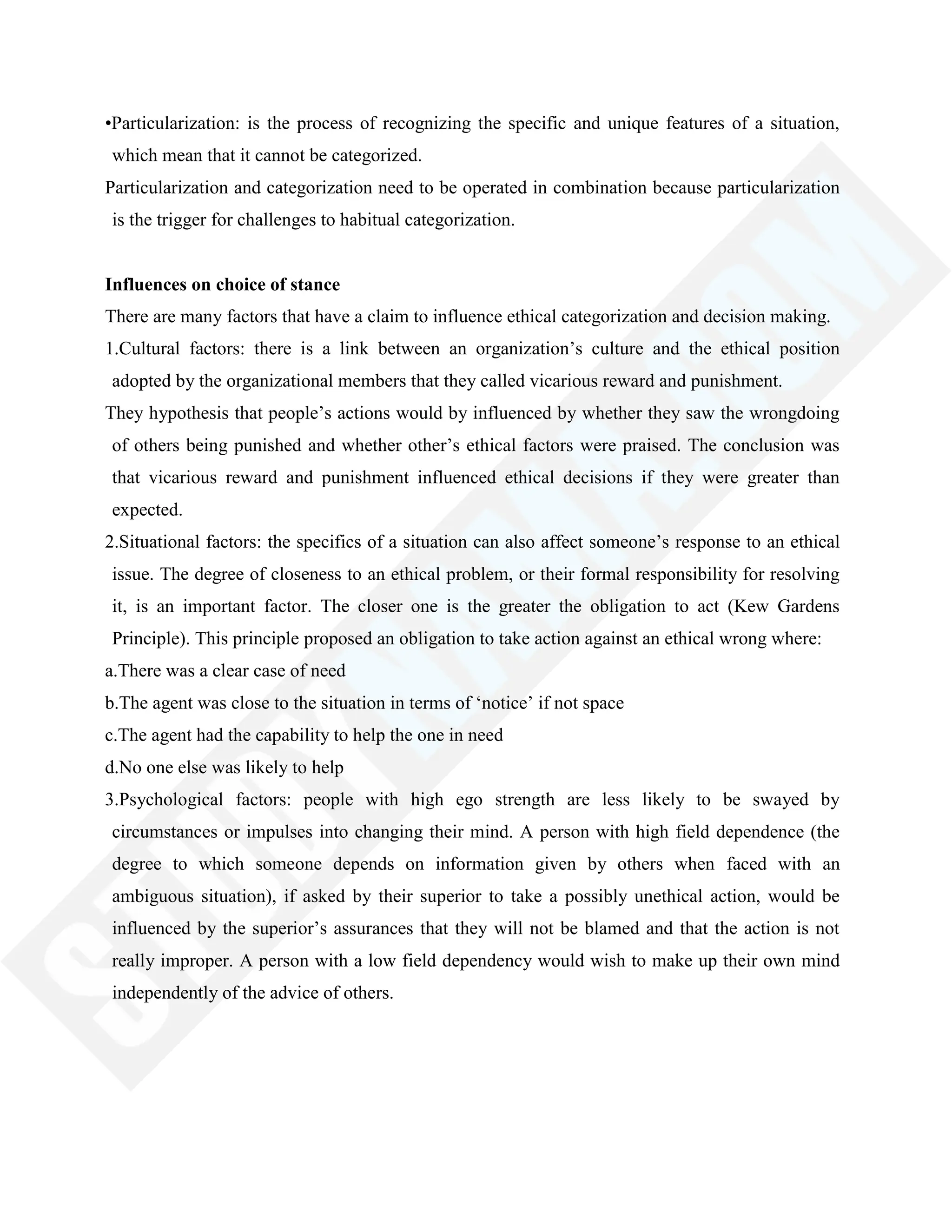 •Particularization: is the process of recognizing the specific and unique features of a situation,
which mean that it cannot be categorized.
Particularization and categorization need to be operated in combination because particularization
is the trigger for challenges to habitual categorization.
Influences on choice of stance
There are many factors that have a claim to influence ethical categorization and decision making.
1.Cultural factors: there is a link between an organization‘s culture and the ethical position
adopted by the organizational members that they called vicarious reward and punishment.
They hypothesis that people‘s actions would by influenced by whether they saw the wrongdoing
of others being punished and whether other‘s ethical factors were praised. The conclusion was
that vicarious reward and punishment influenced ethical decisions if they were greater than
expected.
2.Situational factors: the specifics of a situation can also affect someone‘s response to an ethical
issue. The degree of closeness to an ethical problem, or their formal responsibility for resolving
it, is an important factor. The closer one is the greater the obligation to act (Kew Gardens
Principle). This principle proposed an obligation to take action against an ethical wrong where:
a.There was a clear case of need
b.The agent was close to the situation in terms of ‗notice‘ if not space
c.The agent had the capability to help the one in need
d.No one else was likely to help
3.Psychological factors: people with high ego strength are less likely to be swayed by
circumstances or impulses into changing their mind. A person with high field dependence (the
degree to which someone depends on information given by others when faced with an
ambiguous situation), if asked by their superior to take a possibly unethical action, would be
influenced by the superior‘s assurances that they will not be blamed and that the action is not
really improper. A person with a low field dependency would wish to make up their own mind
independently of the advice of others.
 