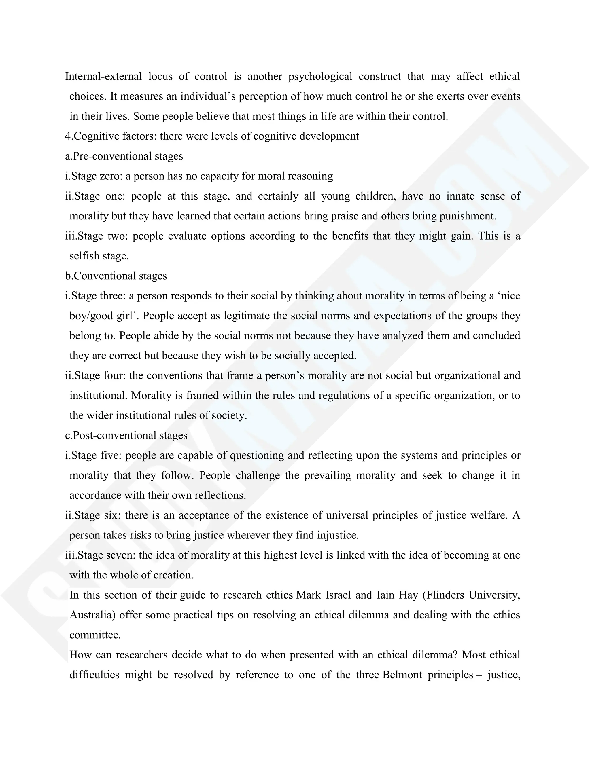 Internal-external locus of control is another psychological construct that may affect ethical
choices. It measures an individual‘s perception of how much control he or she exerts over events
in their lives. Some people believe that most things in life are within their control.
4.Cognitive factors: there were levels of cognitive development
a.Pre-conventional stages
i.Stage zero: a person has no capacity for moral reasoning
ii.Stage one: people at this stage, and certainly all young children, have no innate sense of
morality but they have learned that certain actions bring praise and others bring punishment.
iii.Stage two: people evaluate options according to the benefits that they might gain. This is a
selfish stage.
b.Conventional stages
i.Stage three: a person responds to their social by thinking about morality in terms of being a ‗nice
boy/good girl‘. People accept as legitimate the social norms and expectations of the groups they
belong to. People abide by the social norms not because they have analyzed them and concluded
they are correct but because they wish to be socially accepted.
ii.Stage four: the conventions that frame a person‘s morality are not social but organizational and
institutional. Morality is framed within the rules and regulations of a specific organization, or to
the wider institutional rules of society.
c.Post-conventional stages
i.Stage five: people are capable of questioning and reflecting upon the systems and principles or
morality that they follow. People challenge the prevailing morality and seek to change it in
accordance with their own reflections.
ii.Stage six: there is an acceptance of the existence of universal principles of justice welfare. A
person takes risks to bring justice wherever they find injustice.
iii.Stage seven: the idea of morality at this highest level is linked with the idea of becoming at one
with the whole of creation.
In this section of their guide to research ethics Mark Israel and Iain Hay (Flinders University,
Australia) offer some practical tips on resolving an ethical dilemma and dealing with the ethics
committee.
How can researchers decide what to do when presented with an ethical dilemma? Most ethical
difficulties might be resolved by reference to one of the three Belmont principles – justice,
 