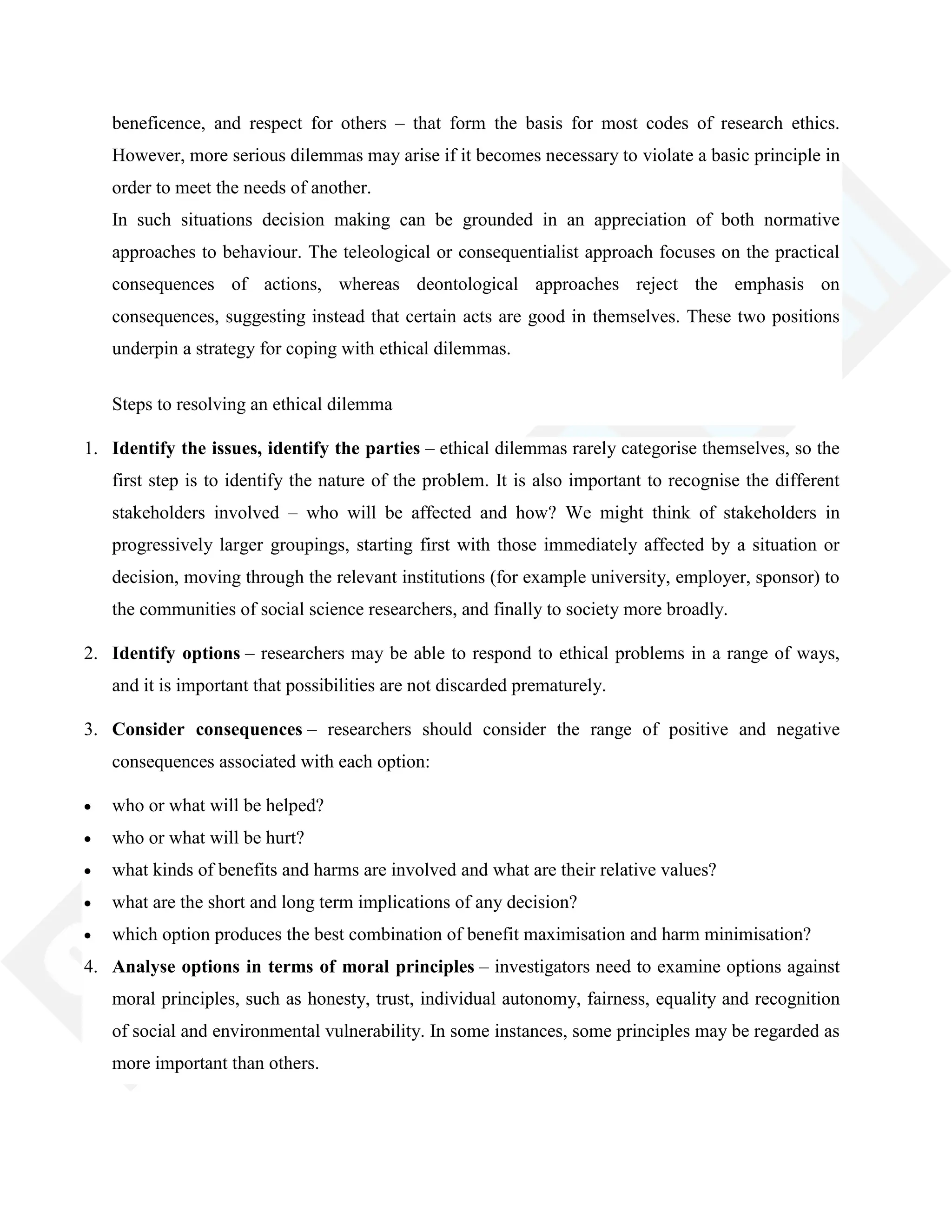 beneficence, and respect for others – that form the basis for most codes of research ethics.
However, more serious dilemmas may arise if it becomes necessary to violate a basic principle in
order to meet the needs of another.
In such situations decision making can be grounded in an appreciation of both normative
approaches to behaviour. The teleological or consequentialist approach focuses on the practical
consequences of actions, whereas deontological approaches reject the emphasis on
consequences, suggesting instead that certain acts are good in themselves. These two positions
underpin a strategy for coping with ethical dilemmas.
Steps to resolving an ethical dilemma
1. Identify the issues, identify the parties – ethical dilemmas rarely categorise themselves, so the
first step is to identify the nature of the problem. It is also important to recognise the different
stakeholders involved – who will be affected and how? We might think of stakeholders in
progressively larger groupings, starting first with those immediately affected by a situation or
decision, moving through the relevant institutions (for example university, employer, sponsor) to
the communities of social science researchers, and finally to society more broadly.
2. Identify options – researchers may be able to respond to ethical problems in a range of ways,
and it is important that possibilities are not discarded prematurely.
3. Consider consequences – researchers should consider the range of positive and negative
consequences associated with each option:
who or what will be helped?
who or what will be hurt?
what kinds of benefits and harms are involved and what are their relative values?
what are the short and long term implications of any decision?
which option produces the best combination of benefit maximisation and harm minimisation?
4. Analyse options in terms of moral principles – investigators need to examine options against
moral principles, such as honesty, trust, individual autonomy, fairness, equality and recognition
of social and environmental vulnerability. In some instances, some principles may be regarded as
more important than others.
 