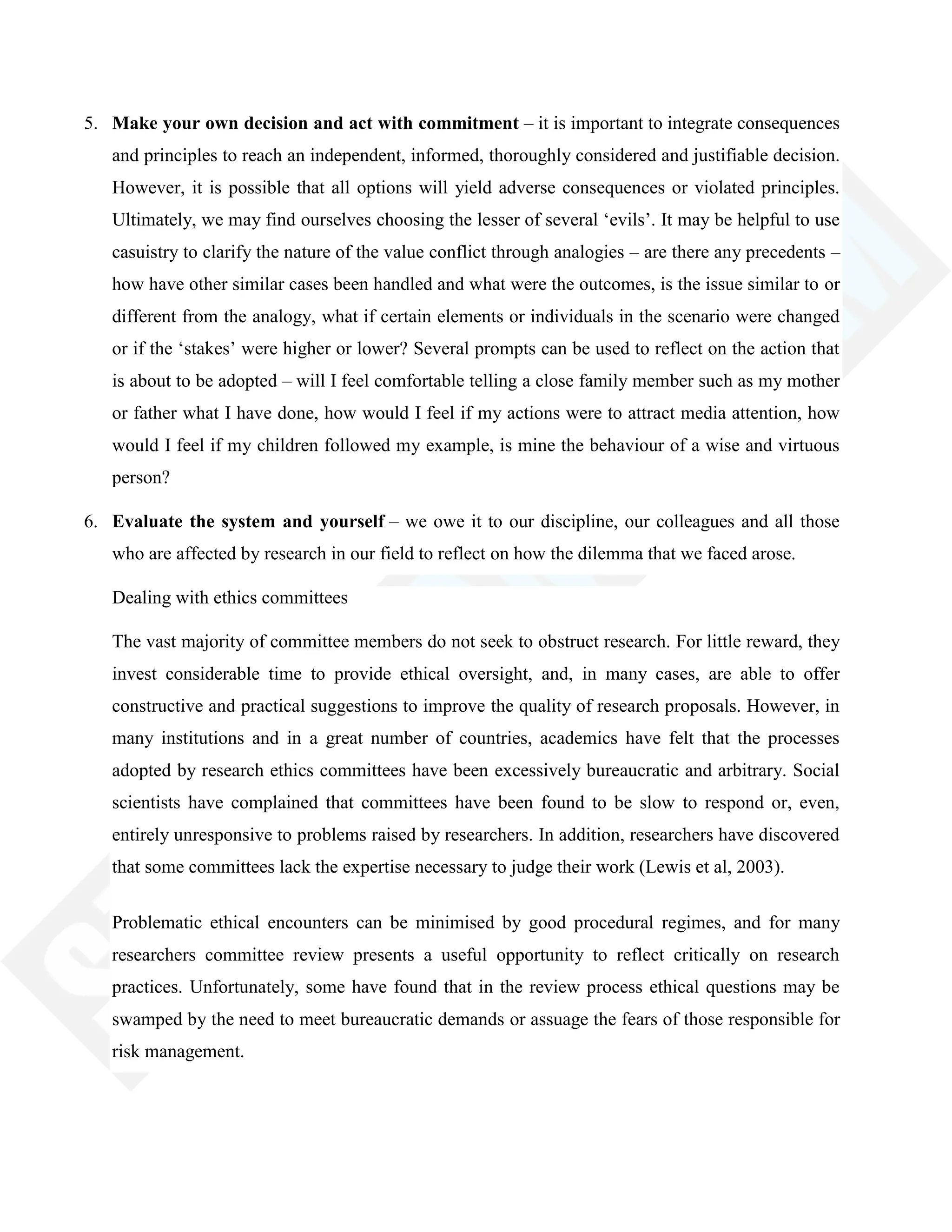 5. Make your own decision and act with commitment – it is important to integrate consequences
and principles to reach an independent, informed, thoroughly considered and justifiable decision.
However, it is possible that all options will yield adverse consequences or violated principles.
Ultimately, we may find ourselves choosing the lesser of several ‗evils‘. It may be helpful to use
casuistry to clarify the nature of the value conflict through analogies – are there any precedents –
how have other similar cases been handled and what were the outcomes, is the issue similar to or
different from the analogy, what if certain elements or individuals in the scenario were changed
or if the ‗stakes‘ were higher or lower? Several prompts can be used to reflect on the action that
is about to be adopted – will I feel comfortable telling a close family member such as my mother
or father what I have done, how would I feel if my actions were to attract media attention, how
would I feel if my children followed my example, is mine the behaviour of a wise and virtuous
person?
6. Evaluate the system and yourself – we owe it to our discipline, our colleagues and all those
who are affected by research in our field to reflect on how the dilemma that we faced arose.
Dealing with ethics committees
The vast majority of committee members do not seek to obstruct research. For little reward, they
invest considerable time to provide ethical oversight, and, in many cases, are able to offer
constructive and practical suggestions to improve the quality of research proposals. However, in
many institutions and in a great number of countries, academics have felt that the processes
adopted by research ethics committees have been excessively bureaucratic and arbitrary. Social
scientists have complained that committees have been found to be slow to respond or, even,
entirely unresponsive to problems raised by researchers. In addition, researchers have discovered
that some committees lack the expertise necessary to judge their work (Lewis et al, 2003).
Problematic ethical encounters can be minimised by good procedural regimes, and for many
researchers committee review presents a useful opportunity to reflect critically on research
practices. Unfortunately, some have found that in the review process ethical questions may be
swamped by the need to meet bureaucratic demands or assuage the fears of those responsible for
risk management.
 