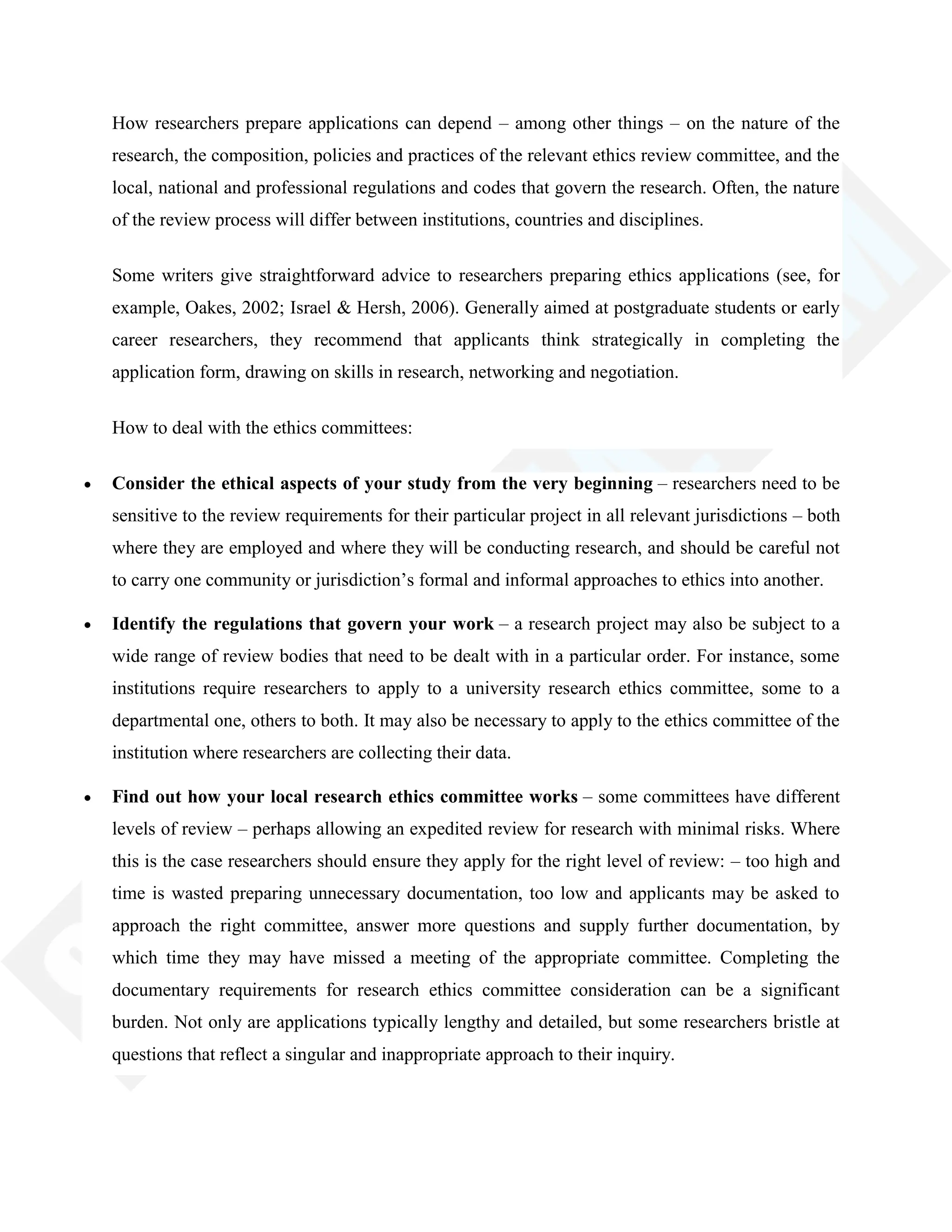How researchers prepare applications can depend – among other things – on the nature of the
research, the composition, policies and practices of the relevant ethics review committee, and the
local, national and professional regulations and codes that govern the research. Often, the nature
of the review process will differ between institutions, countries and disciplines.
Some writers give straightforward advice to researchers preparing ethics applications (see, for
example, Oakes, 2002; Israel & Hersh, 2006). Generally aimed at postgraduate students or early
career researchers, they recommend that applicants think strategically in completing the
application form, drawing on skills in research, networking and negotiation.
How to deal with the ethics committees:
Consider the ethical aspects of your study from the very beginning – researchers need to be
sensitive to the review requirements for their particular project in all relevant jurisdictions – both
where they are employed and where they will be conducting research, and should be careful not
to carry one community or jurisdiction‘s formal and informal approaches to ethics into another.
Identify the regulations that govern your work – a research project may also be subject to a
wide range of review bodies that need to be dealt with in a particular order. For instance, some
institutions require researchers to apply to a university research ethics committee, some to a
departmental one, others to both. It may also be necessary to apply to the ethics committee of the
institution where researchers are collecting their data.
Find out how your local research ethics committee works – some committees have different
levels of review – perhaps allowing an expedited review for research with minimal risks. Where
this is the case researchers should ensure they apply for the right level of review: – too high and
time is wasted preparing unnecessary documentation, too low and applicants may be asked to
approach the right committee, answer more questions and supply further documentation, by
which time they may have missed a meeting of the appropriate committee. Completing the
documentary requirements for research ethics committee consideration can be a significant
burden. Not only are applications typically lengthy and detailed, but some researchers bristle at
questions that reflect a singular and inappropriate approach to their inquiry.
 