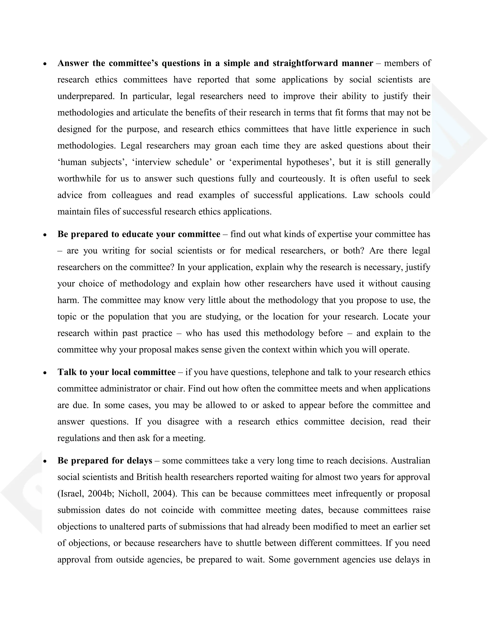 Answer the committee’s questions in a simple and straightforward manner – members of
research ethics committees have reported that some applications by social scientists are
underprepared. In particular, legal researchers need to improve their ability to justify their
methodologies and articulate the benefits of their research in terms that fit forms that may not be
designed for the purpose, and research ethics committees that have little experience in such
methodologies. Legal researchers may groan each time they are asked questions about their
‗human subjects‘, ‗interview schedule‘ or ‗experimental hypotheses‘, but it is still generally
worthwhile for us to answer such questions fully and courteously. It is often useful to seek
advice from colleagues and read examples of successful applications. Law schools could
maintain files of successful research ethics applications.
Be prepared to educate your committee – find out what kinds of expertise your committee has
– are you writing for social scientists or for medical researchers, or both? Are there legal
researchers on the committee? In your application, explain why the research is necessary, justify
your choice of methodology and explain how other researchers have used it without causing
harm. The committee may know very little about the methodology that you propose to use, the
topic or the population that you are studying, or the location for your research. Locate your
research within past practice – who has used this methodology before – and explain to the
committee why your proposal makes sense given the context within which you will operate.
Talk to your local committee – if you have questions, telephone and talk to your research ethics
committee administrator or chair. Find out how often the committee meets and when applications
are due. In some cases, you may be allowed to or asked to appear before the committee and
answer questions. If you disagree with a research ethics committee decision, read their
regulations and then ask for a meeting.
Be prepared for delays – some committees take a very long time to reach decisions. Australian
social scientists and British health researchers reported waiting for almost two years for approval
(Israel, 2004b; Nicholl, 2004). This can be because committees meet infrequently or proposal
submission dates do not coincide with committee meeting dates, because committees raise
objections to unaltered parts of submissions that had already been modified to meet an earlier set
of objections, or because researchers have to shuttle between different committees. If you need
approval from outside agencies, be prepared to wait. Some government agencies use delays in
 