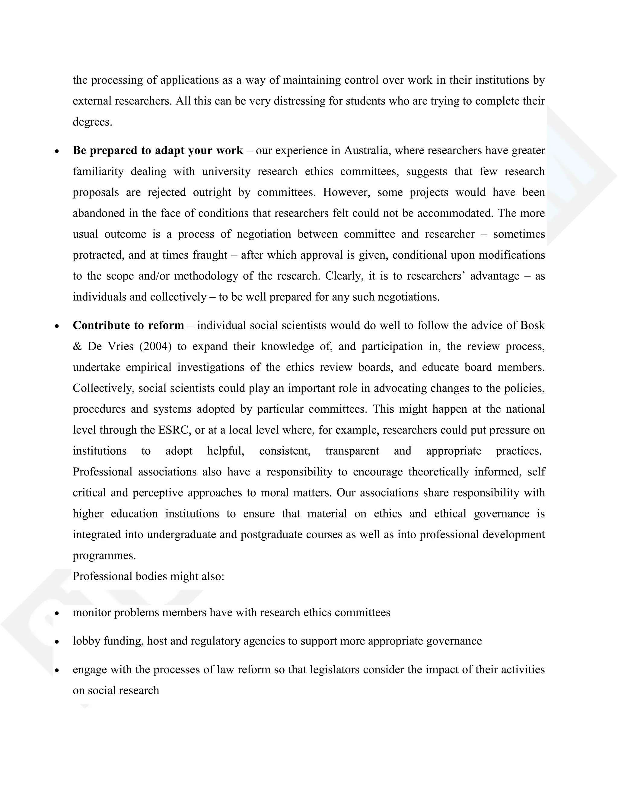 the processing of applications as a way of maintaining control over work in their institutions by
external researchers. All this can be very distressing for students who are trying to complete their
degrees.
Be prepared to adapt your work – our experience in Australia, where researchers have greater
familiarity dealing with university research ethics committees, suggests that few research
proposals are rejected outright by committees. However, some projects would have been
abandoned in the face of conditions that researchers felt could not be accommodated. The more
usual outcome is a process of negotiation between committee and researcher – sometimes
protracted, and at times fraught – after which approval is given, conditional upon modifications
to the scope and/or methodology of the research. Clearly, it is to researchers‘ advantage – as
individuals and collectively – to be well prepared for any such negotiations.
Contribute to reform – individual social scientists would do well to follow the advice of Bosk
& De Vries (2004) to expand their knowledge of, and participation in, the review process,
undertake empirical investigations of the ethics review boards, and educate board members.
Collectively, social scientists could play an important role in advocating changes to the policies,
procedures and systems adopted by particular committees. This might happen at the national
level through the ESRC, or at a local level where, for example, researchers could put pressure on
institutions to adopt helpful, consistent, transparent and appropriate practices.
Professional associations also have a responsibility to encourage theoretically informed, self
critical and perceptive approaches to moral matters. Our associations share responsibility with
higher education institutions to ensure that material on ethics and ethical governance is
integrated into undergraduate and postgraduate courses as well as into professional development
programmes.
Professional bodies might also:
monitor problems members have with research ethics committees
lobby funding, host and regulatory agencies to support more appropriate governance
engage with the processes of law reform so that legislators consider the impact of their activities
on social research
 