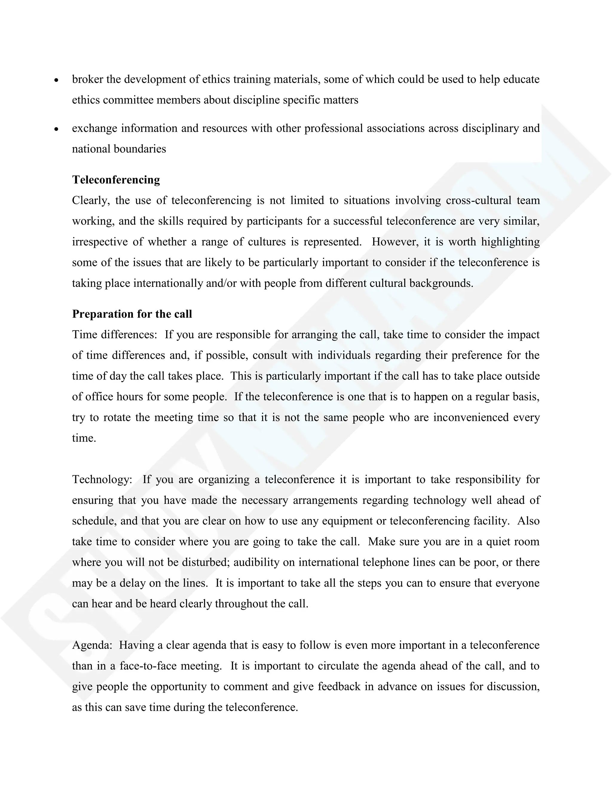 broker the development of ethics training materials, some of which could be used to help educate
ethics committee members about discipline specific matters
exchange information and resources with other professional associations across disciplinary and
national boundaries
Teleconferencing
Clearly, the use of teleconferencing is not limited to situations involving cross-cultural team
working, and the skills required by participants for a successful teleconference are very similar,
irrespective of whether a range of cultures is represented. However, it is worth highlighting
some of the issues that are likely to be particularly important to consider if the teleconference is
taking place internationally and/or with people from different cultural backgrounds.
Preparation for the call
Time differences: If you are responsible for arranging the call, take time to consider the impact
of time differences and, if possible, consult with individuals regarding their preference for the
time of day the call takes place. This is particularly important if the call has to take place outside
of office hours for some people. If the teleconference is one that is to happen on a regular basis,
try to rotate the meeting time so that it is not the same people who are inconvenienced every
time.
Technology: If you are organizing a teleconference it is important to take responsibility for
ensuring that you have made the necessary arrangements regarding technology well ahead of
schedule, and that you are clear on how to use any equipment or teleconferencing facility. Also
take time to consider where you are going to take the call. Make sure you are in a quiet room
where you will not be disturbed; audibility on international telephone lines can be poor, or there
may be a delay on the lines. It is important to take all the steps you can to ensure that everyone
can hear and be heard clearly throughout the call.
Agenda: Having a clear agenda that is easy to follow is even more important in a teleconference
than in a face-to-face meeting. It is important to circulate the agenda ahead of the call, and to
give people the opportunity to comment and give feedback in advance on issues for discussion,
as this can save time during the teleconference.
 