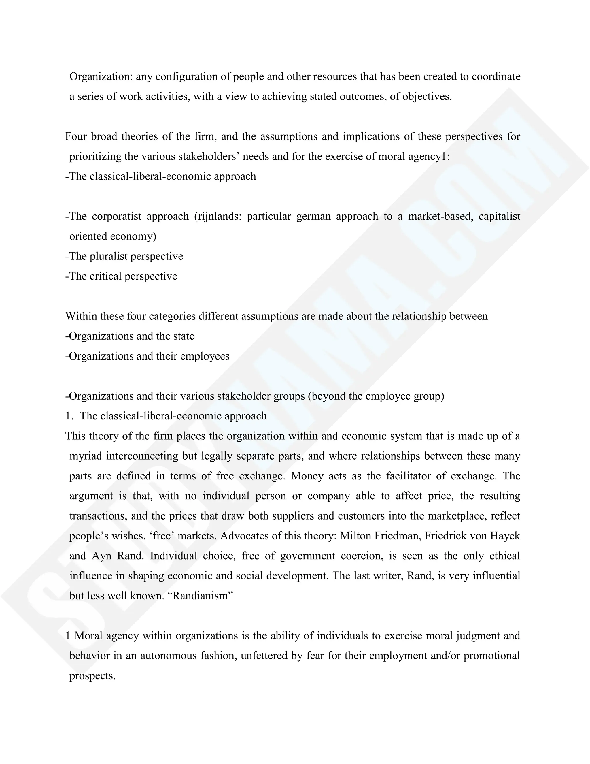 Organization: any configuration of people and other resources that has been created to coordinate
a series of work activities, with a view to achieving stated outcomes, of objectives.
Four broad theories of the firm, and the assumptions and implications of these perspectives for
prioritizing the various stakeholders‘ needs and for the exercise of moral agency1:
-The classical-liberal-economic approach
-The corporatist approach (rijnlands: particular german approach to a market-based, capitalist
oriented economy)
-The pluralist perspective
-The critical perspective
Within these four categories different assumptions are made about the relationship between
-Organizations and the state
-Organizations and their employees
-Organizations and their various stakeholder groups (beyond the employee group)
1. The classical-liberal-economic approach
This theory of the firm places the organization within and economic system that is made up of a
myriad interconnecting but legally separate parts, and where relationships between these many
parts are defined in terms of free exchange. Money acts as the facilitator of exchange. The
argument is that, with no individual person or company able to affect price, the resulting
transactions, and the prices that draw both suppliers and customers into the marketplace, reflect
people‘s wishes. ‗free‘ markets. Advocates of this theory: Milton Friedman, Friedrick von Hayek
and Ayn Rand. Individual choice, free of government coercion, is seen as the only ethical
influence in shaping economic and social development. The last writer, Rand, is very influential
but less well known. ―Randianism‖
1 Moral agency within organizations is the ability of individuals to exercise moral judgment and
behavior in an autonomous fashion, unfettered by fear for their employment and/or promotional
prospects.
 