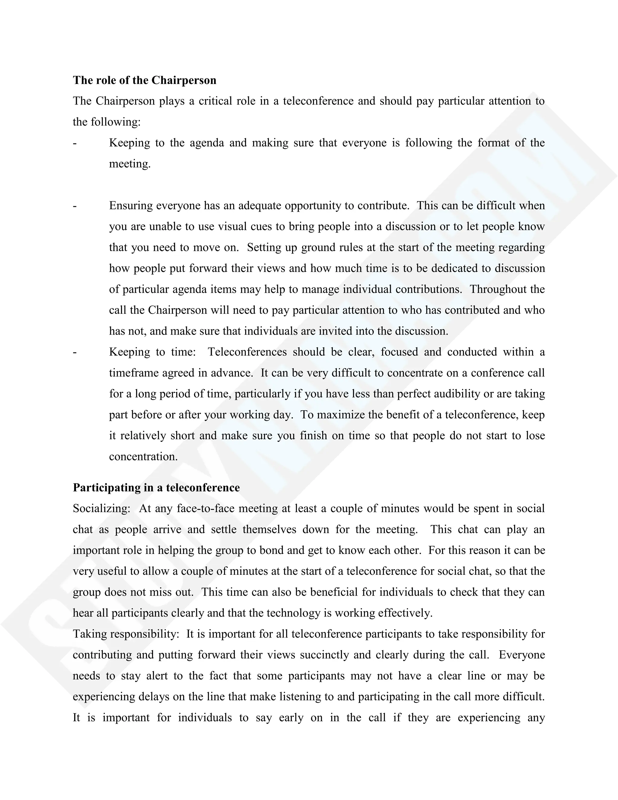 The role of the Chairperson
The Chairperson plays a critical role in a teleconference and should pay particular attention to
the following:
- Keeping to the agenda and making sure that everyone is following the format of the
meeting.
- Ensuring everyone has an adequate opportunity to contribute. This can be difficult when
you are unable to use visual cues to bring people into a discussion or to let people know
that you need to move on. Setting up ground rules at the start of the meeting regarding
how people put forward their views and how much time is to be dedicated to discussion
of particular agenda items may help to manage individual contributions. Throughout the
call the Chairperson will need to pay particular attention to who has contributed and who
has not, and make sure that individuals are invited into the discussion.
- Keeping to time: Teleconferences should be clear, focused and conducted within a
timeframe agreed in advance. It can be very difficult to concentrate on a conference call
for a long period of time, particularly if you have less than perfect audibility or are taking
part before or after your working day. To maximize the benefit of a teleconference, keep
it relatively short and make sure you finish on time so that people do not start to lose
concentration.
Participating in a teleconference
Socializing: At any face-to-face meeting at least a couple of minutes would be spent in social
chat as people arrive and settle themselves down for the meeting. This chat can play an
important role in helping the group to bond and get to know each other. For this reason it can be
very useful to allow a couple of minutes at the start of a teleconference for social chat, so that the
group does not miss out. This time can also be beneficial for individuals to check that they can
hear all participants clearly and that the technology is working effectively.
Taking responsibility: It is important for all teleconference participants to take responsibility for
contributing and putting forward their views succinctly and clearly during the call. Everyone
needs to stay alert to the fact that some participants may not have a clear line or may be
experiencing delays on the line that make listening to and participating in the call more difficult.
It is important for individuals to say early on in the call if they are experiencing any
 