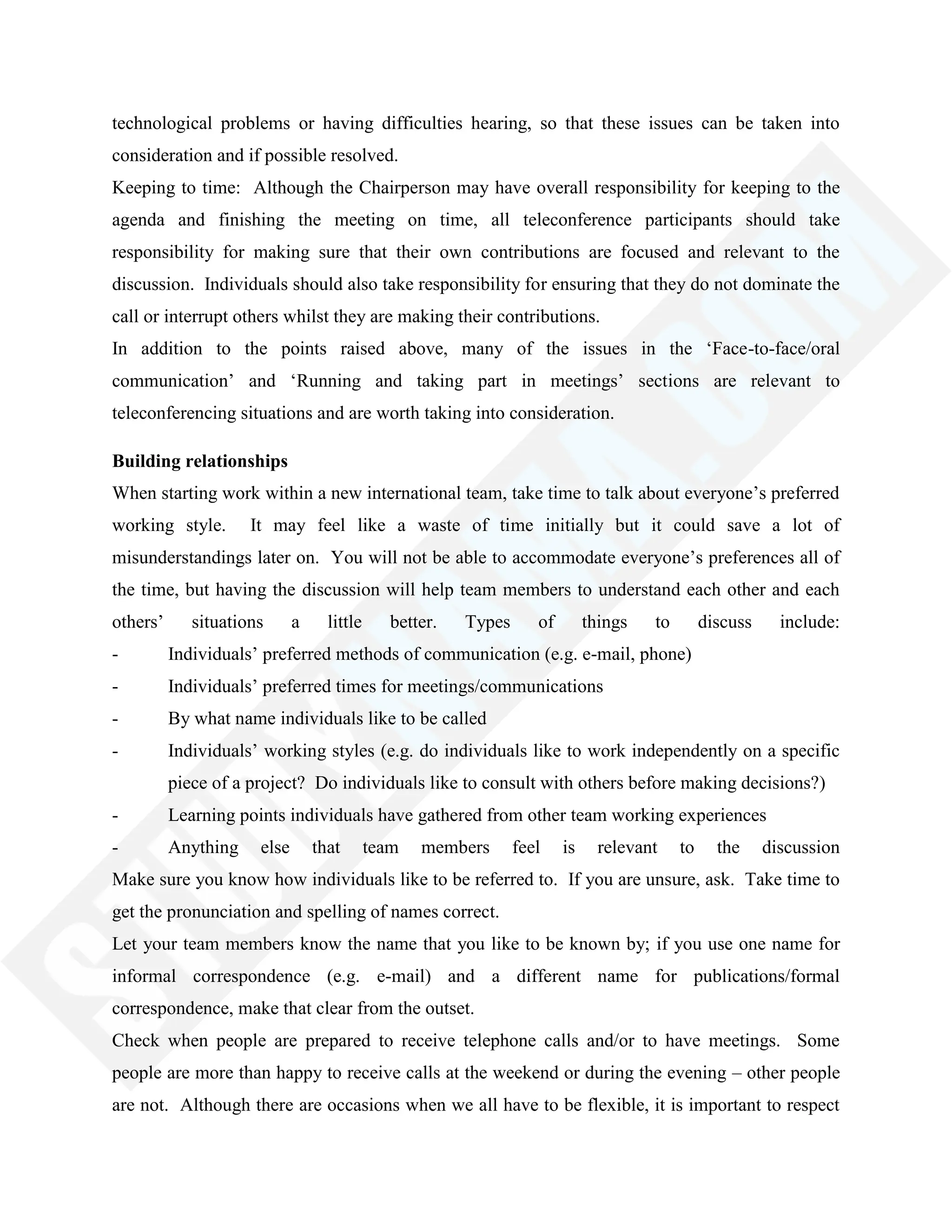 technological problems or having difficulties hearing, so that these issues can be taken into
consideration and if possible resolved.
Keeping to time: Although the Chairperson may have overall responsibility for keeping to the
agenda and finishing the meeting on time, all teleconference participants should take
responsibility for making sure that their own contributions are focused and relevant to the
discussion. Individuals should also take responsibility for ensuring that they do not dominate the
call or interrupt others whilst they are making their contributions.
In addition to the points raised above, many of the issues in the ‗Face-to-face/oral
communication‘ and ‗Running and taking part in meetings‘ sections are relevant to
teleconferencing situations and are worth taking into consideration.
Building relationships
When starting work within a new international team, take time to talk about everyone‘s preferred
working style. It may feel like a waste of time initially but it could save a lot of
misunderstandings later on. You will not be able to accommodate everyone‘s preferences all of
the time, but having the discussion will help team members to understand each other and each
others‘ situations a little better. Types of things to discuss include:
- Individuals‘ preferred methods of communication (e.g. e-mail, phone)
- Individuals‘ preferred times for meetings/communications
- By what name individuals like to be called
- Individuals‘ working styles (e.g. do individuals like to work independently on a specific
piece of a project? Do individuals like to consult with others before making decisions?)
- Learning points individuals have gathered from other team working experiences
- Anything else that team members feel is relevant to the discussion
Make sure you know how individuals like to be referred to. If you are unsure, ask. Take time to
get the pronunciation and spelling of names correct.
Let your team members know the name that you like to be known by; if you use one name for
informal correspondence (e.g. e-mail) and a different name for publications/formal
correspondence, make that clear from the outset.
Check when people are prepared to receive telephone calls and/or to have meetings. Some
people are more than happy to receive calls at the weekend or during the evening – other people
are not. Although there are occasions when we all have to be flexible, it is important to respect
 