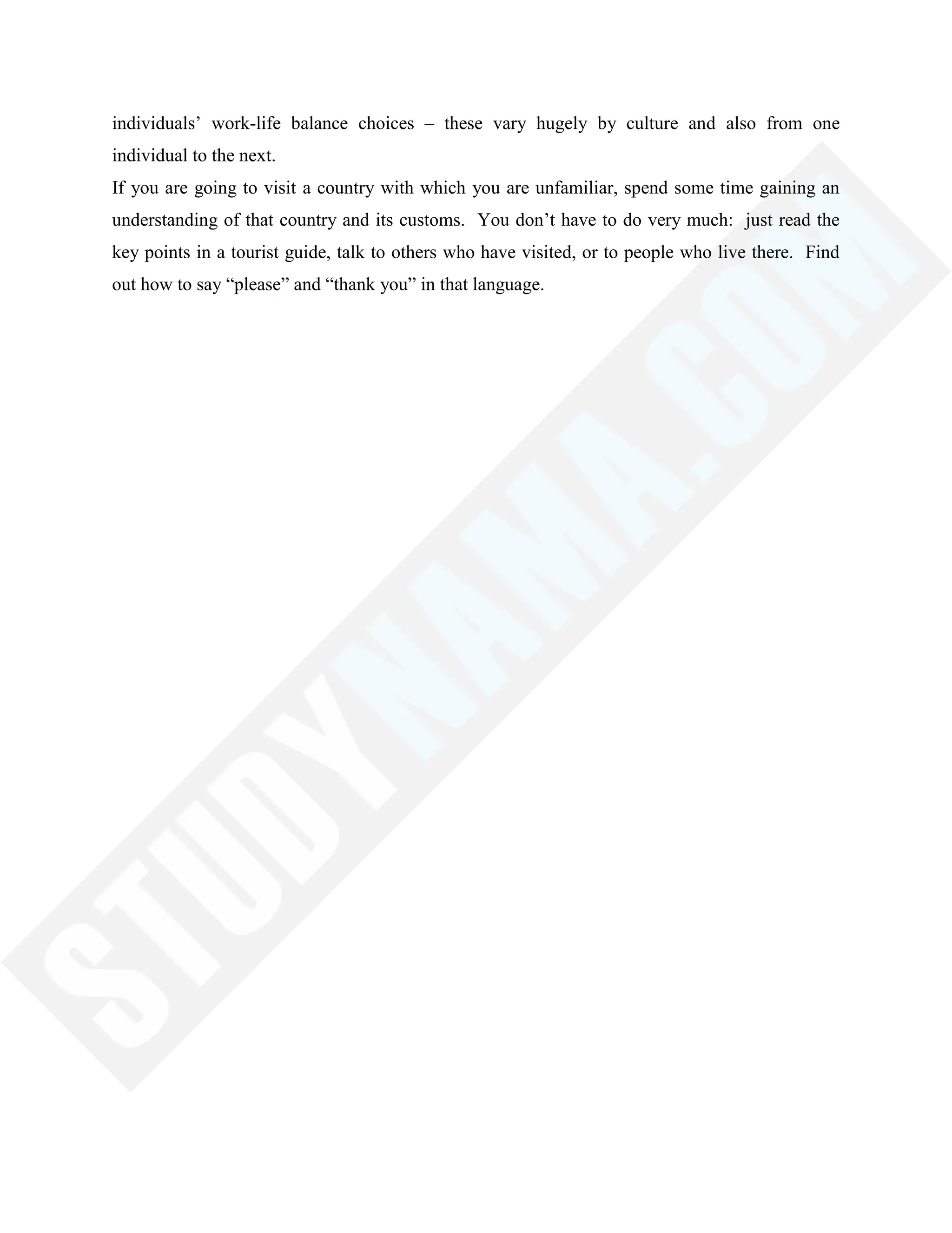 individuals‘ work-life balance choices – these vary hugely by culture and also from one
individual to the next.
If you are going to visit a country with which you are unfamiliar, spend some time gaining an
understanding of that country and its customs. You don‘t have to do very much: just read the
key points in a tourist guide, talk to others who have visited, or to people who live there. Find
out how to say ―please‖ and ―thank you‖ in that language.
 