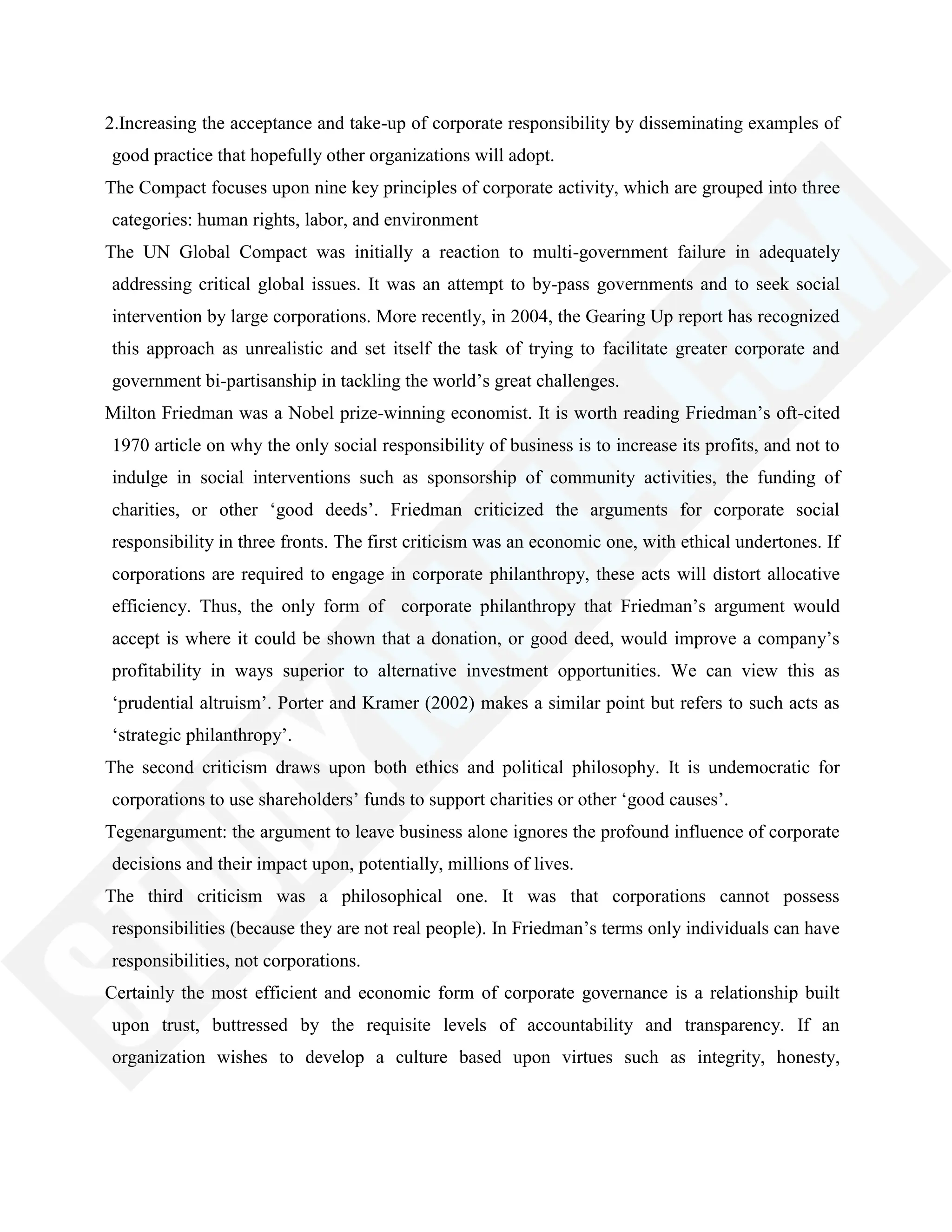 2.Increasing the acceptance and take-up of corporate responsibility by disseminating examples of
good practice that hopefully other organizations will adopt.
The Compact focuses upon nine key principles of corporate activity, which are grouped into three
categories: human rights, labor, and environment
The UN Global Compact was initially a reaction to multi-government failure in adequately
addressing critical global issues. It was an attempt to by-pass governments and to seek social
intervention by large corporations. More recently, in 2004, the Gearing Up report has recognized
this approach as unrealistic and set itself the task of trying to facilitate greater corporate and
government bi-partisanship in tackling the world‘s great challenges.
Milton Friedman was a Nobel prize-winning economist. It is worth reading Friedman‘s oft-cited
1970 article on why the only social responsibility of business is to increase its profits, and not to
indulge in social interventions such as sponsorship of community activities, the funding of
charities, or other ‗good deeds‘. Friedman criticized the arguments for corporate social
responsibility in three fronts. The first criticism was an economic one, with ethical undertones. If
corporations are required to engage in corporate philanthropy, these acts will distort allocative
efficiency. Thus, the only form of corporate philanthropy that Friedman‘s argument would
accept is where it could be shown that a donation, or good deed, would improve a company‘s
profitability in ways superior to alternative investment opportunities. We can view this as
‗prudential altruism‘. Porter and Kramer (2002) makes a similar point but refers to such acts as
‗strategic philanthropy‘.
The second criticism draws upon both ethics and political philosophy. It is undemocratic for
corporations to use shareholders‘ funds to support charities or other ‗good causes‘.
Tegenargument: the argument to leave business alone ignores the profound influence of corporate
decisions and their impact upon, potentially, millions of lives.
The third criticism was a philosophical one. It was that corporations cannot possess
responsibilities (because they are not real people). In Friedman‘s terms only individuals can have
responsibilities, not corporations.
Certainly the most efficient and economic form of corporate governance is a relationship built
upon trust, buttressed by the requisite levels of accountability and transparency. If an
organization wishes to develop a culture based upon virtues such as integrity, honesty,
 