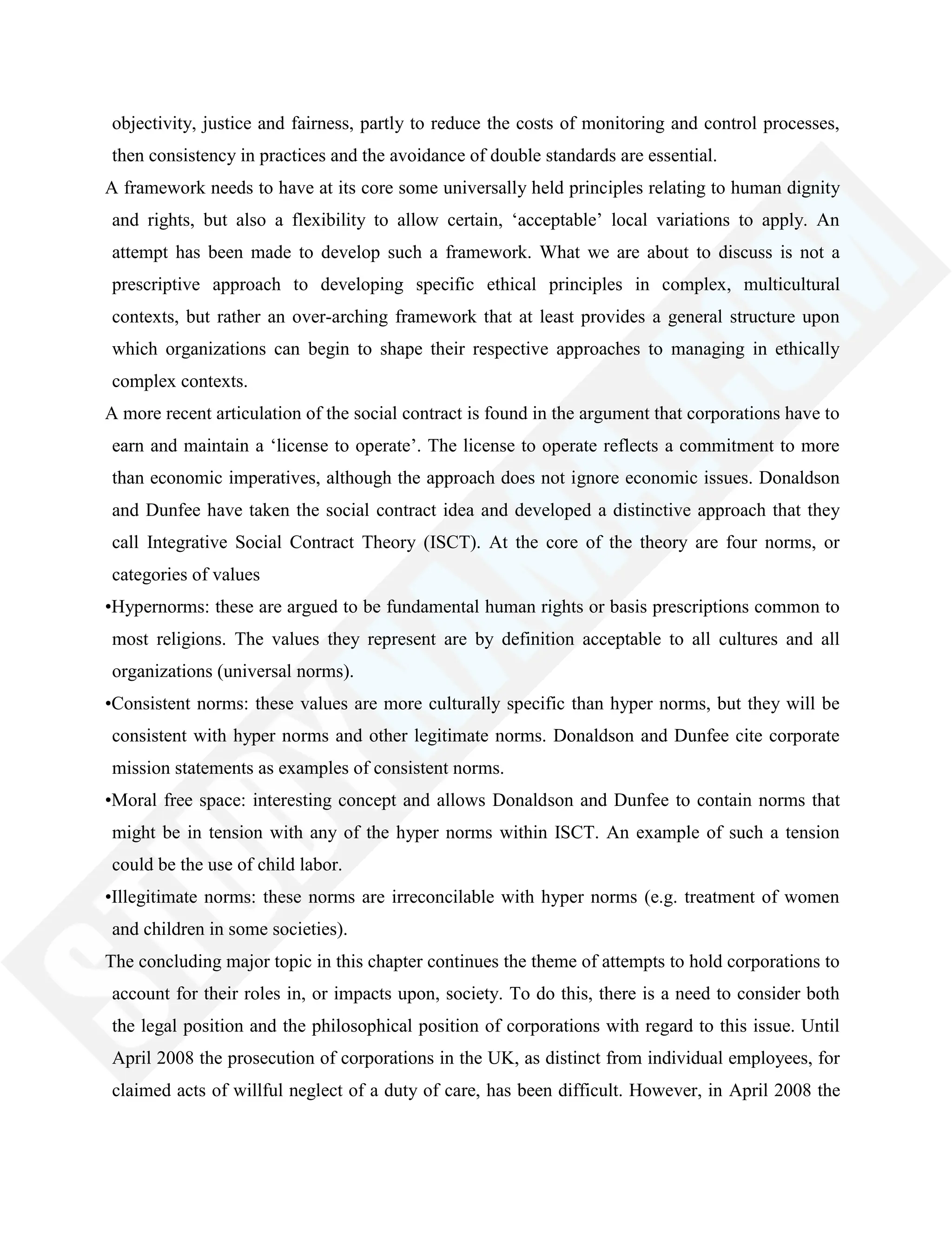 objectivity, justice and fairness, partly to reduce the costs of monitoring and control processes,
then consistency in practices and the avoidance of double standards are essential.
A framework needs to have at its core some universally held principles relating to human dignity
and rights, but also a flexibility to allow certain, ‗acceptable‘ local variations to apply. An
attempt has been made to develop such a framework. What we are about to discuss is not a
prescriptive approach to developing specific ethical principles in complex, multicultural
contexts, but rather an over-arching framework that at least provides a general structure upon
which organizations can begin to shape their respective approaches to managing in ethically
complex contexts.
A more recent articulation of the social contract is found in the argument that corporations have to
earn and maintain a ‗license to operate‘. The license to operate reflects a commitment to more
than economic imperatives, although the approach does not ignore economic issues. Donaldson
and Dunfee have taken the social contract idea and developed a distinctive approach that they
call Integrative Social Contract Theory (ISCT). At the core of the theory are four norms, or
categories of values
•Hypernorms: these are argued to be fundamental human rights or basis prescriptions common to
most religions. The values they represent are by definition acceptable to all cultures and all
organizations (universal norms).
•Consistent norms: these values are more culturally specific than hyper norms, but they will be
consistent with hyper norms and other legitimate norms. Donaldson and Dunfee cite corporate
mission statements as examples of consistent norms.
•Moral free space: interesting concept and allows Donaldson and Dunfee to contain norms that
might be in tension with any of the hyper norms within ISCT. An example of such a tension
could be the use of child labor.
•Illegitimate norms: these norms are irreconcilable with hyper norms (e.g. treatment of women
and children in some societies).
The concluding major topic in this chapter continues the theme of attempts to hold corporations to
account for their roles in, or impacts upon, society. To do this, there is a need to consider both
the legal position and the philosophical position of corporations with regard to this issue. Until
April 2008 the prosecution of corporations in the UK, as distinct from individual employees, for
claimed acts of willful neglect of a duty of care, has been difficult. However, in April 2008 the
 