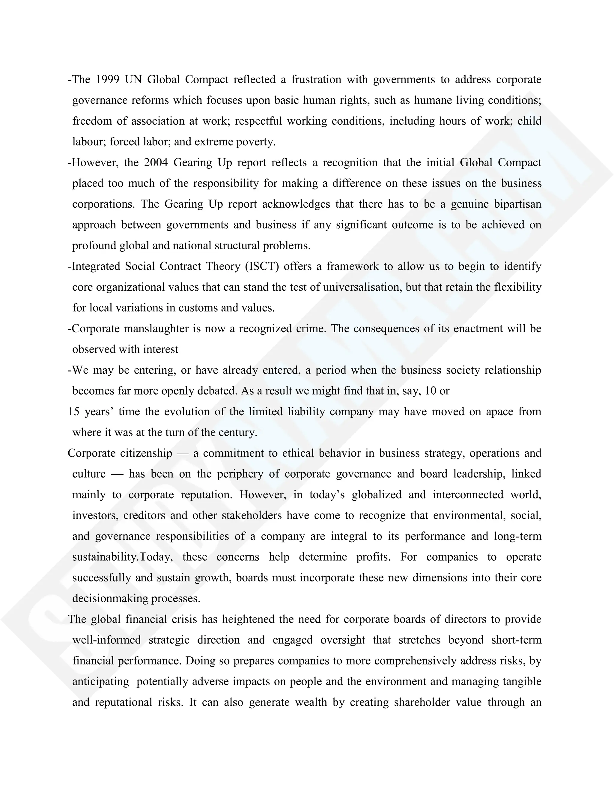-The 1999 UN Global Compact reflected a frustration with governments to address corporate
governance reforms which focuses upon basic human rights, such as humane living conditions;
freedom of association at work; respectful working conditions, including hours of work; child
labour; forced labor; and extreme poverty.
-However, the 2004 Gearing Up report reflects a recognition that the initial Global Compact
placed too much of the responsibility for making a difference on these issues on the business
corporations. The Gearing Up report acknowledges that there has to be a genuine bipartisan
approach between governments and business if any significant outcome is to be achieved on
profound global and national structural problems.
-Integrated Social Contract Theory (ISCT) offers a framework to allow us to begin to identify
core organizational values that can stand the test of universalisation, but that retain the flexibility
for local variations in customs and values.
-Corporate manslaughter is now a recognized crime. The consequences of its enactment will be
observed with interest
-We may be entering, or have already entered, a period when the business society relationship
becomes far more openly debated. As a result we might find that in, say, 10 or
15 years‘ time the evolution of the limited liability company may have moved on apace from
where it was at the turn of the century.
Corporate citizenship — a commitment to ethical behavior in business strategy, operations and
culture — has been on the periphery of corporate governance and board leadership, linked
mainly to corporate reputation. However, in today‘s globalized and interconnected world,
investors, creditors and other stakeholders have come to recognize that environmental, social,
and governance responsibilities of a company are integral to its performance and long-term
sustainability.Today, these concerns help determine profits. For companies to operate
successfully and sustain growth, boards must incorporate these new dimensions into their core
decisionmaking processes.
The global financial crisis has heightened the need for corporate boards of directors to provide
well-informed strategic direction and engaged oversight that stretches beyond short-term
financial performance. Doing so prepares companies to more comprehensively address risks, by
anticipating potentially adverse impacts on people and the environment and managing tangible
and reputational risks. It can also generate wealth by creating shareholder value through an
 
