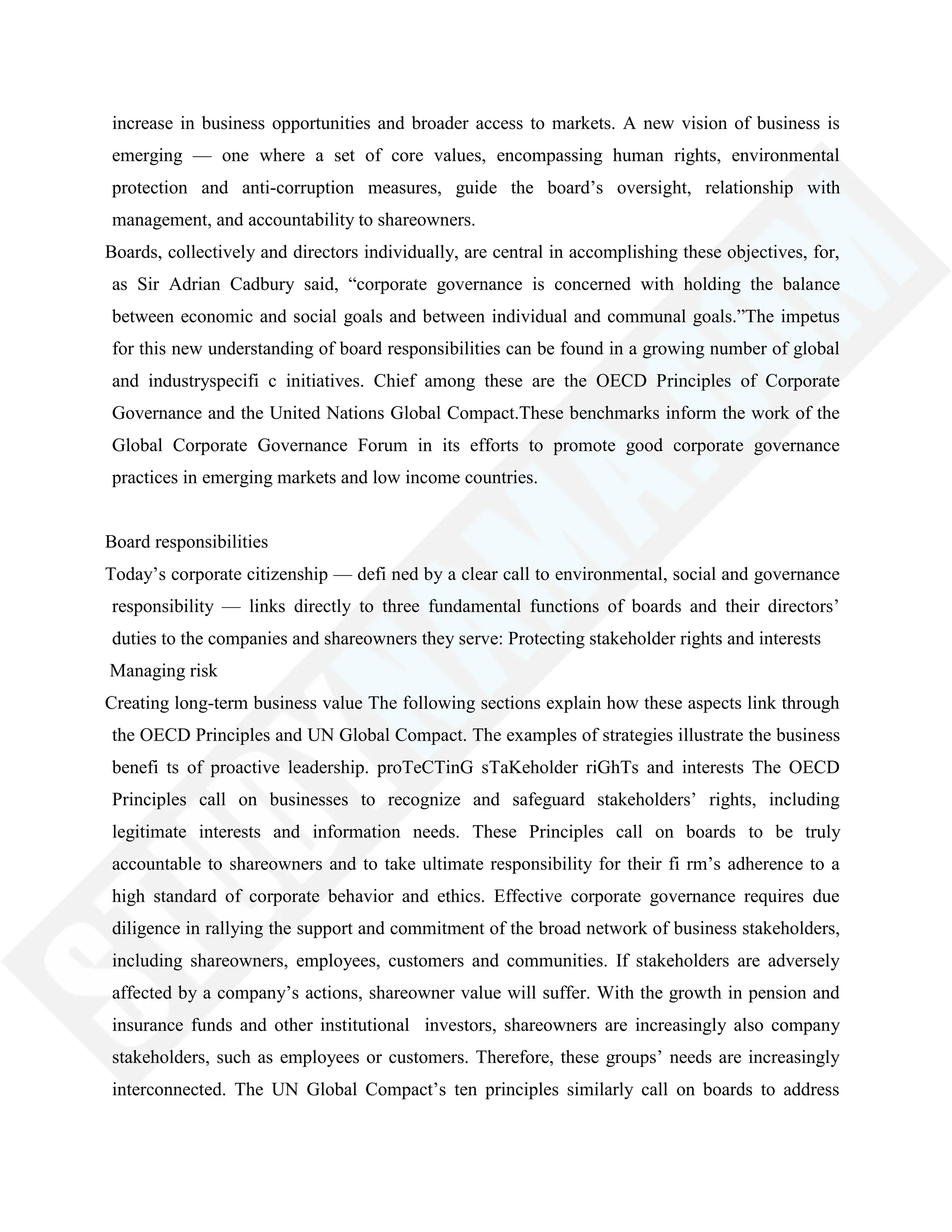 increase in business opportunities and broader access to markets. A new vision of business is
emerging — one where a set of core values, encompassing human rights, environmental
protection and anti-corruption measures, guide the board‘s oversight, relationship with
management, and accountability to shareowners.
Boards, collectively and directors individually, are central in accomplishing these objectives, for,
as Sir Adrian Cadbury said, ―corporate governance is concerned with holding the balance
between economic and social goals and between individual and communal goals.‖The impetus
for this new understanding of board responsibilities can be found in a growing number of global
and industryspecifi c initiatives. Chief among these are the OECD Principles of Corporate
Governance and the United Nations Global Compact.These benchmarks inform the work of the
Global Corporate Governance Forum in its efforts to promote good corporate governance
practices in emerging markets and low income countries.
Board responsibilities
Today‘s corporate citizenship — defi ned by a clear call to environmental, social and governance
responsibility — links directly to three fundamental functions of boards and their directors‘
duties to the companies and shareowners they serve: Protecting stakeholder rights and interests
Managing risk
Creating long-term business value The following sections explain how these aspects link through
the OECD Principles and UN Global Compact. The examples of strategies illustrate the business
benefi ts of proactive leadership. proTeCTinG sTaKeholder riGhTs and interests The OECD
Principles call on businesses to recognize and safeguard stakeholders‘ rights, including
legitimate interests and information needs. These Principles call on boards to be truly
accountable to shareowners and to take ultimate responsibility for their fi rm‘s adherence to a
high standard of corporate behavior and ethics. Effective corporate governance requires due
diligence in rallying the support and commitment of the broad network of business stakeholders,
including shareowners, employees, customers and communities. If stakeholders are adversely
affected by a company‘s actions, shareowner value will suffer. With the growth in pension and
insurance funds and other institutional investors, shareowners are increasingly also company
stakeholders, such as employees or customers. Therefore, these groups‘ needs are increasingly
interconnected. The UN Global Compact‘s ten principles similarly call on boards to address
 