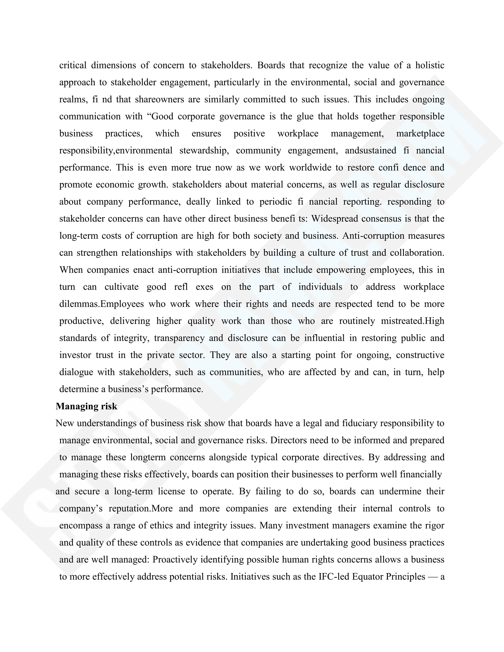 critical dimensions of concern to stakeholders. Boards that recognize the value of a holistic
approach to stakeholder engagement, particularly in the environmental, social and governance
realms, fi nd that shareowners are similarly committed to such issues. This includes ongoing
communication with ―Good corporate governance is the glue that holds together responsible
business practices, which ensures positive workplace management, marketplace
responsibility,environmental stewardship, community engagement, andsustained fi nancial
performance. This is even more true now as we work worldwide to restore confi dence and
promote economic growth. stakeholders about material concerns, as well as regular disclosure
about company performance, deally linked to periodic fi nancial reporting. responding to
stakeholder concerns can have other direct business benefi ts: Widespread consensus is that the
long-term costs of corruption are high for both society and business. Anti-corruption measures
can strengthen relationships with stakeholders by building a culture of trust and collaboration.
When companies enact anti-corruption initiatives that include empowering employees, this in
turn can cultivate good refl exes on the part of individuals to address workplace
dilemmas.Employees who work where their rights and needs are respected tend to be more
productive, delivering higher quality work than those who are routinely mistreated.High
standards of integrity, transparency and disclosure can be influential in restoring public and
investor trust in the private sector. They are also a starting point for ongoing, constructive
dialogue with stakeholders, such as communities, who are affected by and can, in turn, help
determine a business‘s performance.
Managing risk
New understandings of business risk show that boards have a legal and fiduciary responsibility to
manage environmental, social and governance risks. Directors need to be informed and prepared
to manage these longterm concerns alongside typical corporate directives. By addressing and
managing these risks effectively, boards can position their businesses to perform well financially
and secure a long-term license to operate. By failing to do so, boards can undermine their
company‘s reputation.More and more companies are extending their internal controls to
encompass a range of ethics and integrity issues. Many investment managers examine the rigor
and quality of these controls as evidence that companies are undertaking good business practices
and are well managed: Proactively identifying possible human rights concerns allows a business
to more effectively address potential risks. Initiatives such as the IFC-led Equator Principles — a
 
