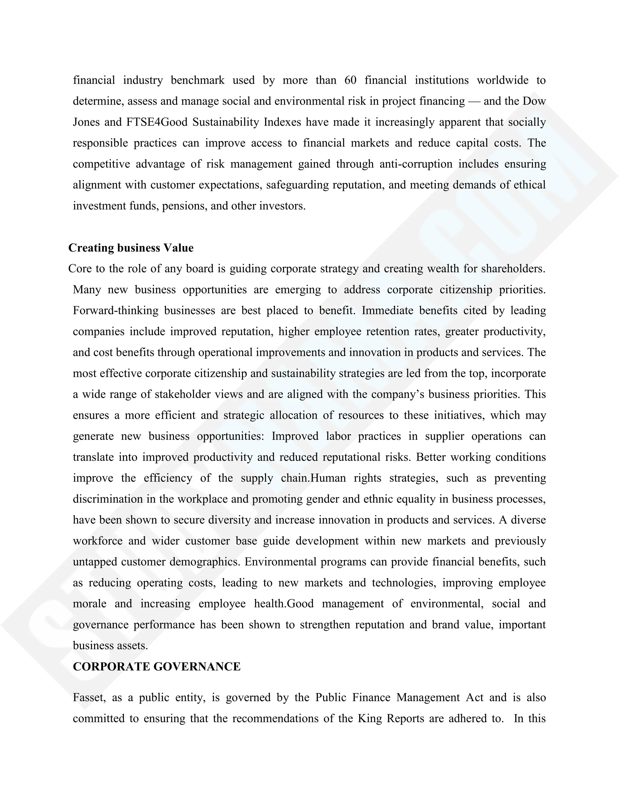 financial industry benchmark used by more than 60 financial institutions worldwide to
determine, assess and manage social and environmental risk in project financing — and the Dow
Jones and FTSE4Good Sustainability Indexes have made it increasingly apparent that socially
responsible practices can improve access to financial markets and reduce capital costs. The
competitive advantage of risk management gained through anti-corruption includes ensuring
alignment with customer expectations, safeguarding reputation, and meeting demands of ethical
investment funds, pensions, and other investors.
Creating business Value
Core to the role of any board is guiding corporate strategy and creating wealth for shareholders.
Many new business opportunities are emerging to address corporate citizenship priorities.
Forward-thinking businesses are best placed to benefit. Immediate benefits cited by leading
companies include improved reputation, higher employee retention rates, greater productivity,
and cost benefits through operational improvements and innovation in products and services. The
most effective corporate citizenship and sustainability strategies are led from the top, incorporate
a wide range of stakeholder views and are aligned with the company‘s business priorities. This
ensures a more efficient and strategic allocation of resources to these initiatives, which may
generate new business opportunities: Improved labor practices in supplier operations can
translate into improved productivity and reduced reputational risks. Better working conditions
improve the efficiency of the supply chain.Human rights strategies, such as preventing
discrimination in the workplace and promoting gender and ethnic equality in business processes,
have been shown to secure diversity and increase innovation in products and services. A diverse
workforce and wider customer base guide development within new markets and previously
untapped customer demographics. Environmental programs can provide financial benefits, such
as reducing operating costs, leading to new markets and technologies, improving employee
morale and increasing employee health.Good management of environmental, social and
governance performance has been shown to strengthen reputation and brand value, important
business assets.
CORPORATE GOVERNANCE
Fasset, as a public entity, is governed by the Public Finance Management Act and is also
committed to ensuring that the recommendations of the King Reports are adhered to. In this
 