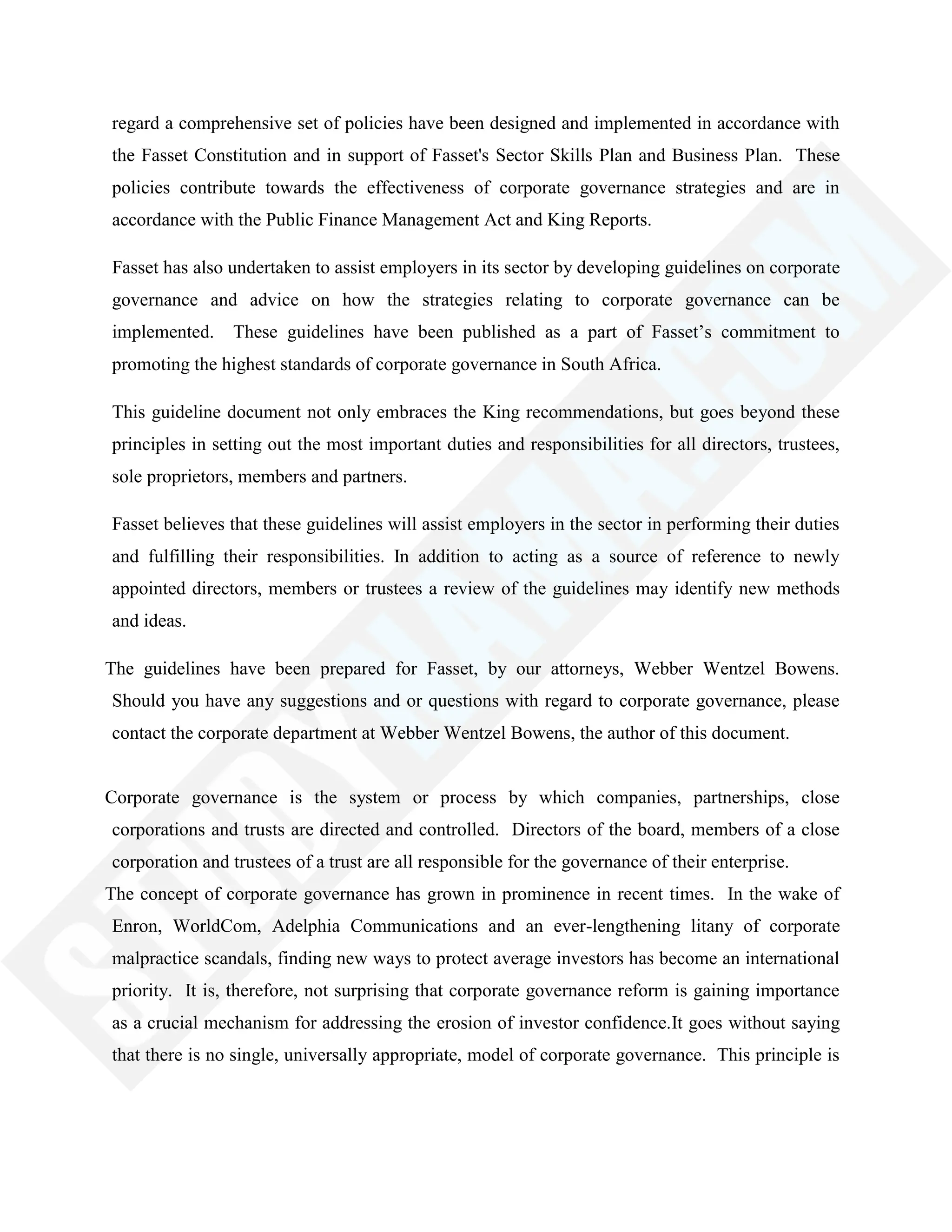 regard a comprehensive set of policies have been designed and implemented in accordance with
the Fasset Constitution and in support of Fasset's Sector Skills Plan and Business Plan. These
policies contribute towards the effectiveness of corporate governance strategies and are in
accordance with the Public Finance Management Act and King Reports.
Fasset has also undertaken to assist employers in its sector by developing guidelines on corporate
governance and advice on how the strategies relating to corporate governance can be
implemented. These guidelines have been published as a part of Fasset‘s commitment to
promoting the highest standards of corporate governance in South Africa.
This guideline document not only embraces the King recommendations, but goes beyond these
principles in setting out the most important duties and responsibilities for all directors, trustees,
sole proprietors, members and partners.
Fasset believes that these guidelines will assist employers in the sector in performing their duties
and fulfilling their responsibilities. In addition to acting as a source of reference to newly
appointed directors, members or trustees a review of the guidelines may identify new methods
and ideas.
The guidelines have been prepared for Fasset, by our attorneys, Webber Wentzel Bowens.
Should you have any suggestions and or questions with regard to corporate governance, please
contact the corporate department at Webber Wentzel Bowens, the author of this document.
Corporate governance is the system or process by which companies, partnerships, close
corporations and trusts are directed and controlled. Directors of the board, members of a close
corporation and trustees of a trust are all responsible for the governance of their enterprise.
The concept of corporate governance has grown in prominence in recent times. In the wake of
Enron, WorldCom, Adelphia Communications and an ever-lengthening litany of corporate
malpractice scandals, finding new ways to protect average investors has become an international
priority. It is, therefore, not surprising that corporate governance reform is gaining importance
as a crucial mechanism for addressing the erosion of investor confidence.It goes without saying
that there is no single, universally appropriate, model of corporate governance. This principle is
 