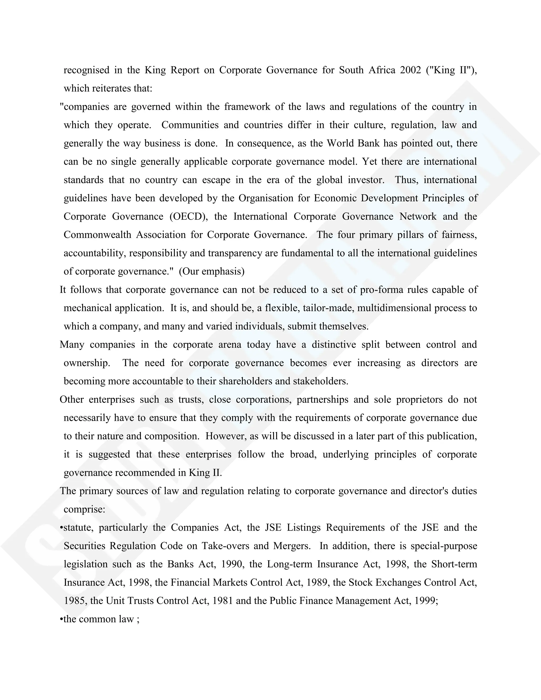 recognised in the King Report on Corporate Governance for South Africa 2002 ("King II"),
which reiterates that:
"companies are governed within the framework of the laws and regulations of the country in
which they operate. Communities and countries differ in their culture, regulation, law and
generally the way business is done. In consequence, as the World Bank has pointed out, there
can be no single generally applicable corporate governance model. Yet there are international
standards that no country can escape in the era of the global investor. Thus, international
guidelines have been developed by the Organisation for Economic Development Principles of
Corporate Governance (OECD), the International Corporate Governance Network and the
Commonwealth Association for Corporate Governance. The four primary pillars of fairness,
accountability, responsibility and transparency are fundamental to all the international guidelines
of corporate governance." (Our emphasis)
It follows that corporate governance can not be reduced to a set of pro-forma rules capable of
mechanical application. It is, and should be, a flexible, tailor-made, multidimensional process to
which a company, and many and varied individuals, submit themselves.
Many companies in the corporate arena today have a distinctive split between control and
ownership. The need for corporate governance becomes ever increasing as directors are
becoming more accountable to their shareholders and stakeholders.
Other enterprises such as trusts, close corporations, partnerships and sole proprietors do not
necessarily have to ensure that they comply with the requirements of corporate governance due
to their nature and composition. However, as will be discussed in a later part of this publication,
it is suggested that these enterprises follow the broad, underlying principles of corporate
governance recommended in King II.
The primary sources of law and regulation relating to corporate governance and director's duties
comprise:
•statute, particularly the Companies Act, the JSE Listings Requirements of the JSE and the
Securities Regulation Code on Take-overs and Mergers. In addition, there is special-purpose
legislation such as the Banks Act, 1990, the Long-term Insurance Act, 1998, the Short-term
Insurance Act, 1998, the Financial Markets Control Act, 1989, the Stock Exchanges Control Act,
1985, the Unit Trusts Control Act, 1981 and the Public Finance Management Act, 1999;
•the common law ;
 