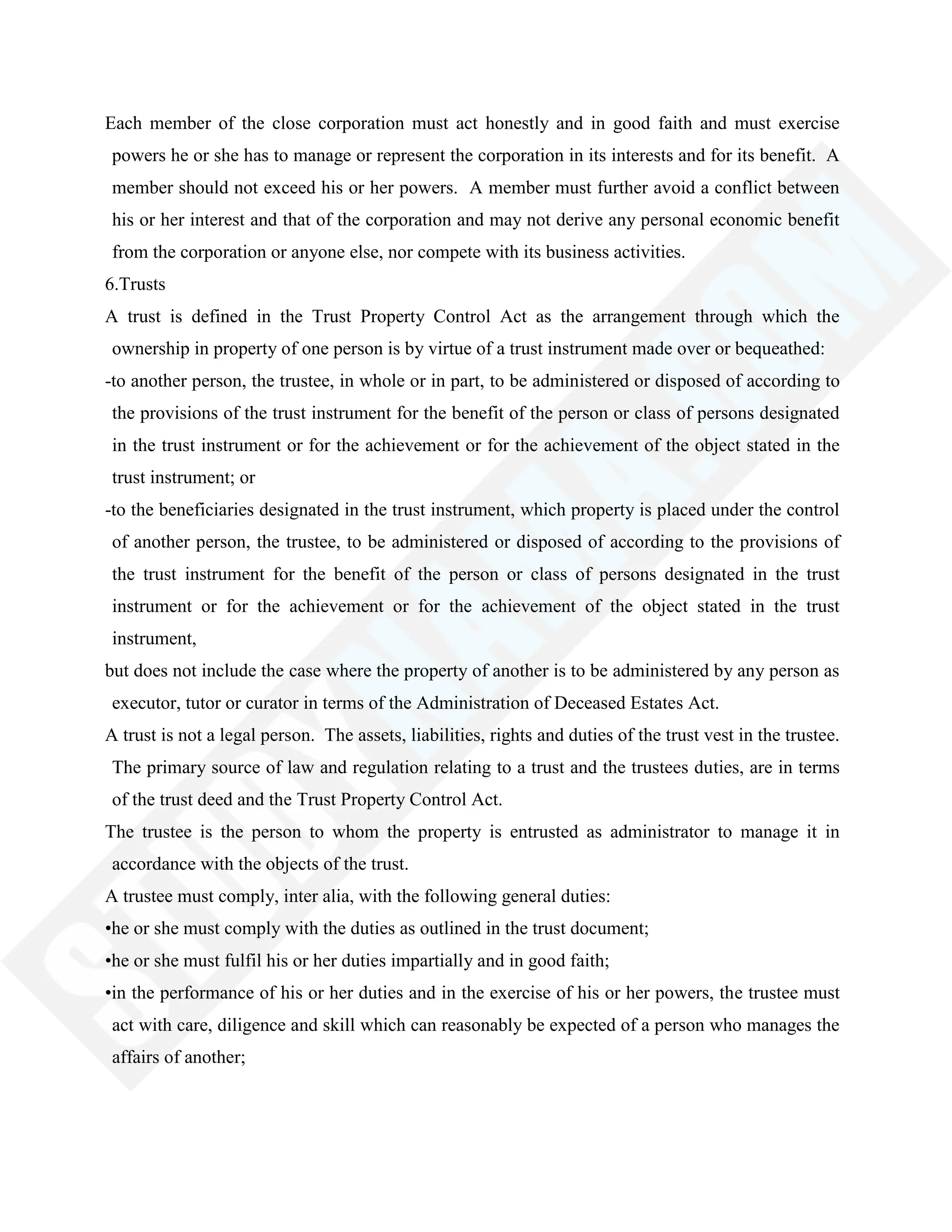 Each member of the close corporation must act honestly and in good faith and must exercise
powers he or she has to manage or represent the corporation in its interests and for its benefit. A
member should not exceed his or her powers. A member must further avoid a conflict between
his or her interest and that of the corporation and may not derive any personal economic benefit
from the corporation or anyone else, nor compete with its business activities.
6.Trusts
A trust is defined in the Trust Property Control Act as the arrangement through which the
ownership in property of one person is by virtue of a trust instrument made over or bequeathed:
-to another person, the trustee, in whole or in part, to be administered or disposed of according to
the provisions of the trust instrument for the benefit of the person or class of persons designated
in the trust instrument or for the achievement or for the achievement of the object stated in the
trust instrument; or
-to the beneficiaries designated in the trust instrument, which property is placed under the control
of another person, the trustee, to be administered or disposed of according to the provisions of
the trust instrument for the benefit of the person or class of persons designated in the trust
instrument or for the achievement or for the achievement of the object stated in the trust
instrument,
but does not include the case where the property of another is to be administered by any person as
executor, tutor or curator in terms of the Administration of Deceased Estates Act.
A trust is not a legal person. The assets, liabilities, rights and duties of the trust vest in the trustee.
The primary source of law and regulation relating to a trust and the trustees duties, are in terms
of the trust deed and the Trust Property Control Act.
The trustee is the person to whom the property is entrusted as administrator to manage it in
accordance with the objects of the trust.
A trustee must comply, inter alia, with the following general duties:
•he or she must comply with the duties as outlined in the trust document;
•he or she must fulfil his or her duties impartially and in good faith;
•in the performance of his or her duties and in the exercise of his or her powers, the trustee must
act with care, diligence and skill which can reasonably be expected of a person who manages the
affairs of another;
 