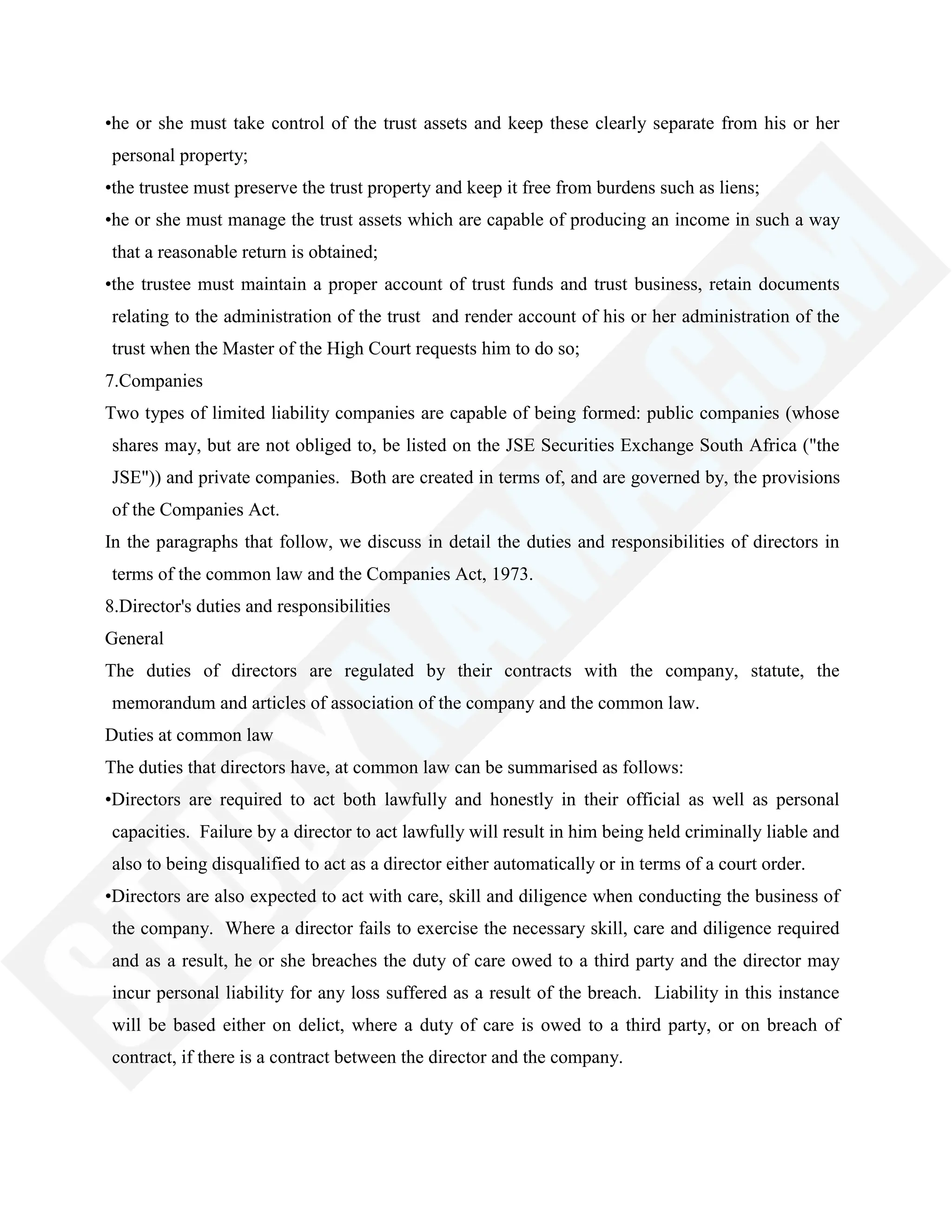 •he or she must take control of the trust assets and keep these clearly separate from his or her
personal property;
•the trustee must preserve the trust property and keep it free from burdens such as liens;
•he or she must manage the trust assets which are capable of producing an income in such a way
that a reasonable return is obtained;
•the trustee must maintain a proper account of trust funds and trust business, retain documents
relating to the administration of the trust and render account of his or her administration of the
trust when the Master of the High Court requests him to do so;
7.Companies
Two types of limited liability companies are capable of being formed: public companies (whose
shares may, but are not obliged to, be listed on the JSE Securities Exchange South Africa ("the
JSE")) and private companies. Both are created in terms of, and are governed by, the provisions
of the Companies Act.
In the paragraphs that follow, we discuss in detail the duties and responsibilities of directors in
terms of the common law and the Companies Act, 1973.
8.Director's duties and responsibilities
General
The duties of directors are regulated by their contracts with the company, statute, the
memorandum and articles of association of the company and the common law.
Duties at common law
The duties that directors have, at common law can be summarised as follows:
•Directors are required to act both lawfully and honestly in their official as well as personal
capacities. Failure by a director to act lawfully will result in him being held criminally liable and
also to being disqualified to act as a director either automatically or in terms of a court order.
•Directors are also expected to act with care, skill and diligence when conducting the business of
the company. Where a director fails to exercise the necessary skill, care and diligence required
and as a result, he or she breaches the duty of care owed to a third party and the director may
incur personal liability for any loss suffered as a result of the breach. Liability in this instance
will be based either on delict, where a duty of care is owed to a third party, or on breach of
contract, if there is a contract between the director and the company.
 