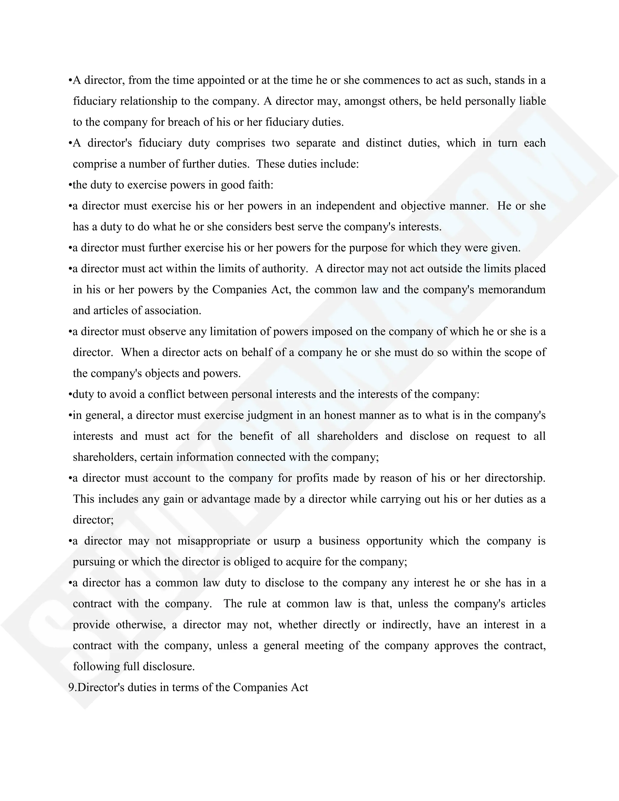 •A director, from the time appointed or at the time he or she commences to act as such, stands in a
fiduciary relationship to the company. A director may, amongst others, be held personally liable
to the company for breach of his or her fiduciary duties.
•A director's fiduciary duty comprises two separate and distinct duties, which in turn each
comprise a number of further duties. These duties include:
•the duty to exercise powers in good faith:
•a director must exercise his or her powers in an independent and objective manner. He or she
has a duty to do what he or she considers best serve the company's interests.
•a director must further exercise his or her powers for the purpose for which they were given.
•a director must act within the limits of authority. A director may not act outside the limits placed
in his or her powers by the Companies Act, the common law and the company's memorandum
and articles of association.
•a director must observe any limitation of powers imposed on the company of which he or she is a
director. When a director acts on behalf of a company he or she must do so within the scope of
the company's objects and powers.
•duty to avoid a conflict between personal interests and the interests of the company:
•in general, a director must exercise judgment in an honest manner as to what is in the company's
interests and must act for the benefit of all shareholders and disclose on request to all
shareholders, certain information connected with the company;
•a director must account to the company for profits made by reason of his or her directorship.
This includes any gain or advantage made by a director while carrying out his or her duties as a
director;
•a director may not misappropriate or usurp a business opportunity which the company is
pursuing or which the director is obliged to acquire for the company;
•a director has a common law duty to disclose to the company any interest he or she has in a
contract with the company. The rule at common law is that, unless the company's articles
provide otherwise, a director may not, whether directly or indirectly, have an interest in a
contract with the company, unless a general meeting of the company approves the contract,
following full disclosure.
9.Director's duties in terms of the Companies Act
 