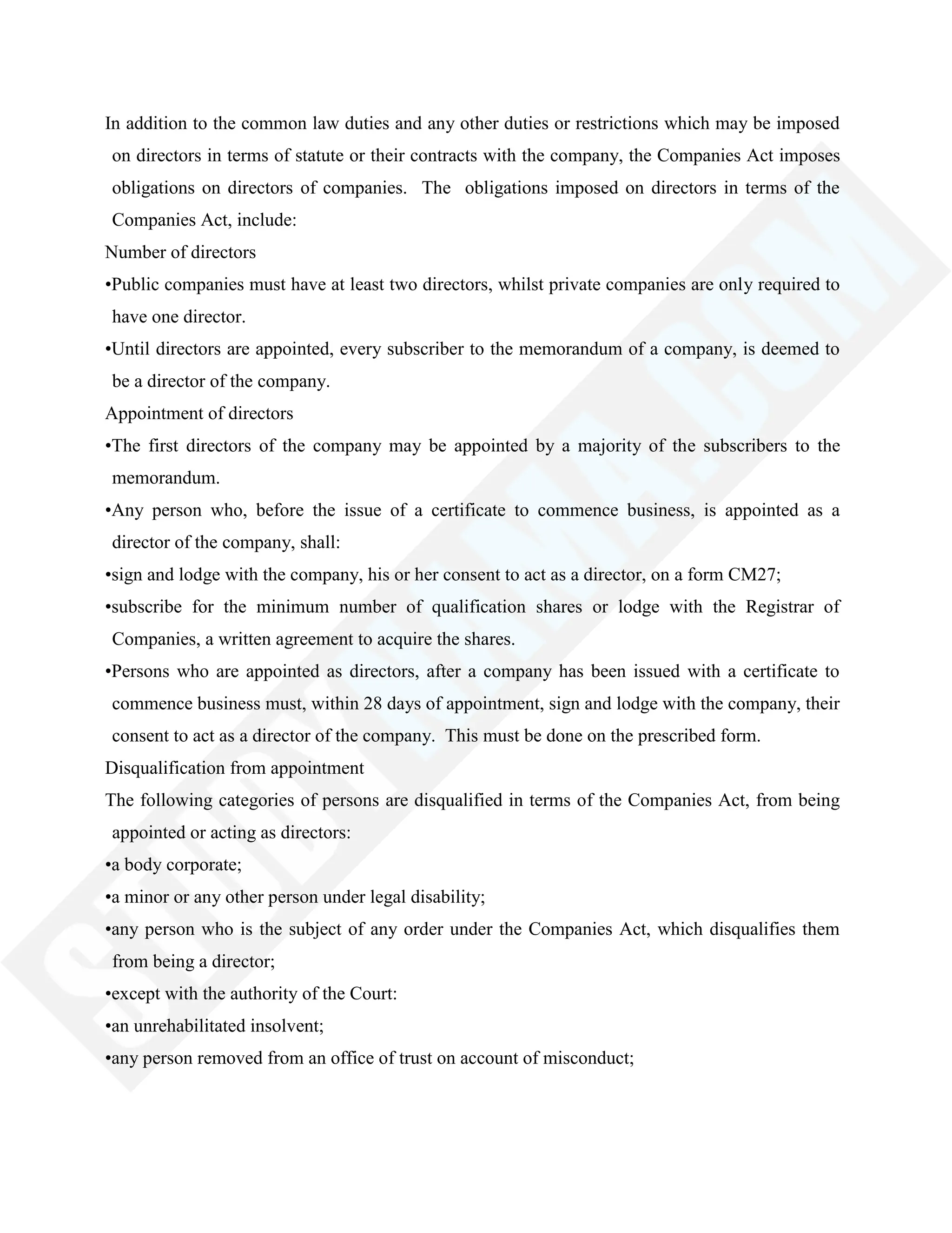 In addition to the common law duties and any other duties or restrictions which may be imposed
on directors in terms of statute or their contracts with the company, the Companies Act imposes
obligations on directors of companies. The obligations imposed on directors in terms of the
Companies Act, include:
Number of directors
•Public companies must have at least two directors, whilst private companies are only required to
have one director.
•Until directors are appointed, every subscriber to the memorandum of a company, is deemed to
be a director of the company.
Appointment of directors
•The first directors of the company may be appointed by a majority of the subscribers to the
memorandum.
•Any person who, before the issue of a certificate to commence business, is appointed as a
director of the company, shall:
•sign and lodge with the company, his or her consent to act as a director, on a form CM27;
•subscribe for the minimum number of qualification shares or lodge with the Registrar of
Companies, a written agreement to acquire the shares.
•Persons who are appointed as directors, after a company has been issued with a certificate to
commence business must, within 28 days of appointment, sign and lodge with the company, their
consent to act as a director of the company. This must be done on the prescribed form.
Disqualification from appointment
The following categories of persons are disqualified in terms of the Companies Act, from being
appointed or acting as directors:
•a body corporate;
•a minor or any other person under legal disability;
•any person who is the subject of any order under the Companies Act, which disqualifies them
from being a director;
•except with the authority of the Court:
•an unrehabilitated insolvent;
•any person removed from an office of trust on account of misconduct;
 