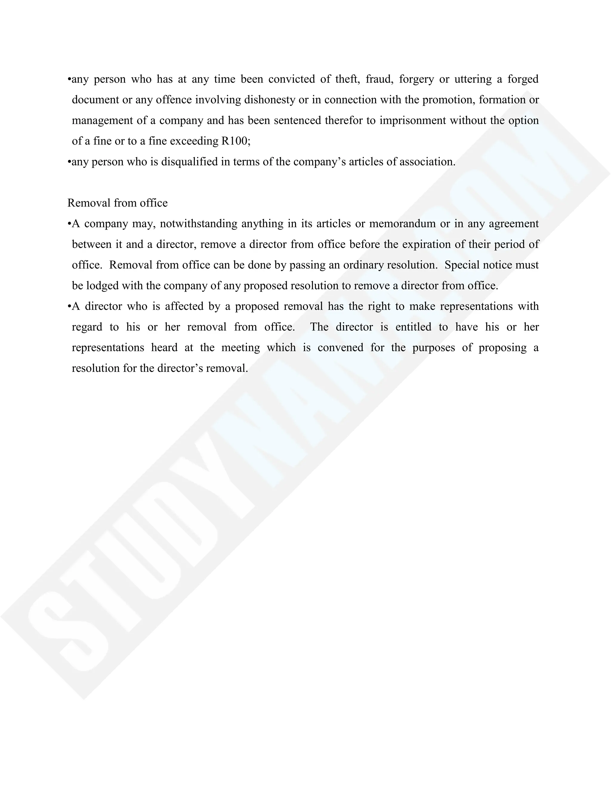 •any person who has at any time been convicted of theft, fraud, forgery or uttering a forged
document or any offence involving dishonesty or in connection with the promotion, formation or
management of a company and has been sentenced therefor to imprisonment without the option
of a fine or to a fine exceeding R100;
•any person who is disqualified in terms of the company‘s articles of association.
Removal from office
•A company may, notwithstanding anything in its articles or memorandum or in any agreement
between it and a director, remove a director from office before the expiration of their period of
office. Removal from office can be done by passing an ordinary resolution. Special notice must
be lodged with the company of any proposed resolution to remove a director from office.
•A director who is affected by a proposed removal has the right to make representations with
regard to his or her removal from office. The director is entitled to have his or her
representations heard at the meeting which is convened for the purposes of proposing a
resolution for the director‘s removal.
 