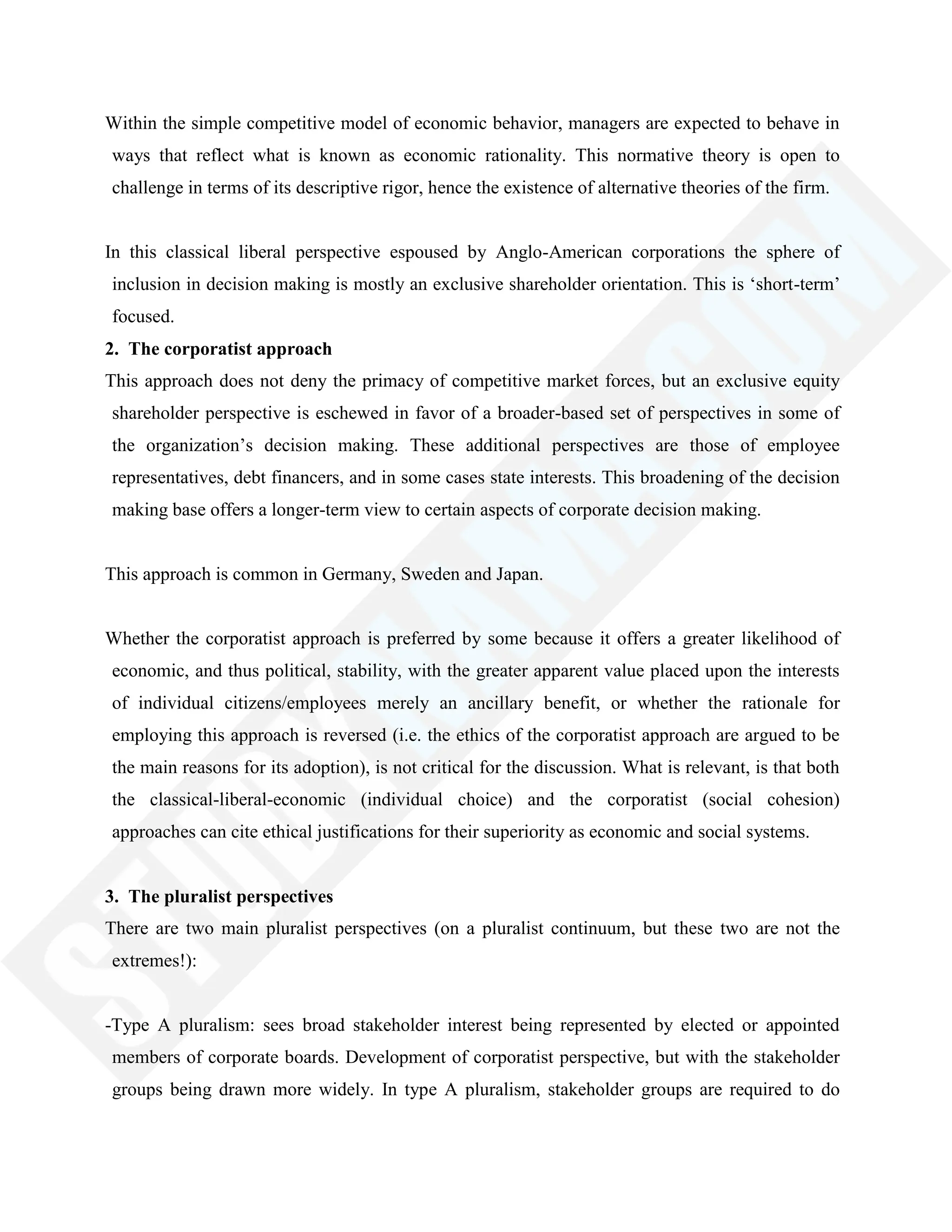 Within the simple competitive model of economic behavior, managers are expected to behave in
ways that reflect what is known as economic rationality. This normative theory is open to
challenge in terms of its descriptive rigor, hence the existence of alternative theories of the firm.
In this classical liberal perspective espoused by Anglo-American corporations the sphere of
inclusion in decision making is mostly an exclusive shareholder orientation. This is ‗short-term‘
focused.
2. The corporatist approach
This approach does not deny the primacy of competitive market forces, but an exclusive equity
shareholder perspective is eschewed in favor of a broader-based set of perspectives in some of
the organization‘s decision making. These additional perspectives are those of employee
representatives, debt financers, and in some cases state interests. This broadening of the decision
making base offers a longer-term view to certain aspects of corporate decision making.
This approach is common in Germany, Sweden and Japan.
Whether the corporatist approach is preferred by some because it offers a greater likelihood of
economic, and thus political, stability, with the greater apparent value placed upon the interests
of individual citizens/employees merely an ancillary benefit, or whether the rationale for
employing this approach is reversed (i.e. the ethics of the corporatist approach are argued to be
the main reasons for its adoption), is not critical for the discussion. What is relevant, is that both
the classical-liberal-economic (individual choice) and the corporatist (social cohesion)
approaches can cite ethical justifications for their superiority as economic and social systems.
3. The pluralist perspectives
There are two main pluralist perspectives (on a pluralist continuum, but these two are not the
extremes!):
-Type A pluralism: sees broad stakeholder interest being represented by elected or appointed
members of corporate boards. Development of corporatist perspective, but with the stakeholder
groups being drawn more widely. In type A pluralism, stakeholder groups are required to do
 