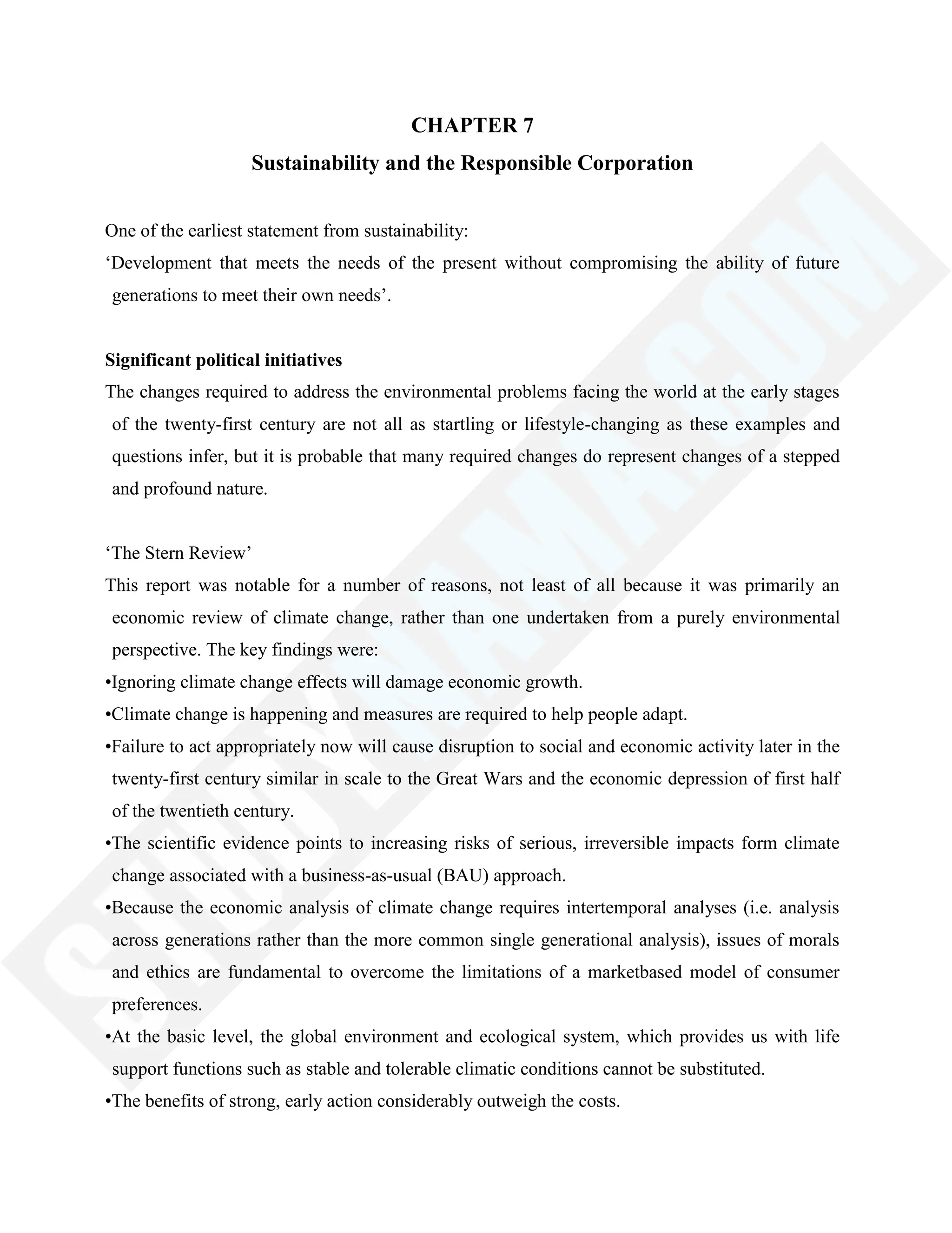 CHAPTER 7
Sustainability and the Responsible Corporation
One of the earliest statement from sustainability:
‗Development that meets the needs of the present without compromising the ability of future
generations to meet their own needs‘.
Significant political initiatives
The changes required to address the environmental problems facing the world at the early stages
of the twenty-first century are not all as startling or lifestyle-changing as these examples and
questions infer, but it is probable that many required changes do represent changes of a stepped
and profound nature.
‗The Stern Review‘
This report was notable for a number of reasons, not least of all because it was primarily an
economic review of climate change, rather than one undertaken from a purely environmental
perspective. The key findings were:
•Ignoring climate change effects will damage economic growth.
•Climate change is happening and measures are required to help people adapt.
•Failure to act appropriately now will cause disruption to social and economic activity later in the
twenty-first century similar in scale to the Great Wars and the economic depression of first half
of the twentieth century.
•The scientific evidence points to increasing risks of serious, irreversible impacts form climate
change associated with a business-as-usual (BAU) approach.
•Because the economic analysis of climate change requires intertemporal analyses (i.e. analysis
across generations rather than the more common single generational analysis), issues of morals
and ethics are fundamental to overcome the limitations of a marketbased model of consumer
preferences.
•At the basic level, the global environment and ecological system, which provides us with life
support functions such as stable and tolerable climatic conditions cannot be substituted.
•The benefits of strong, early action considerably outweigh the costs.
 