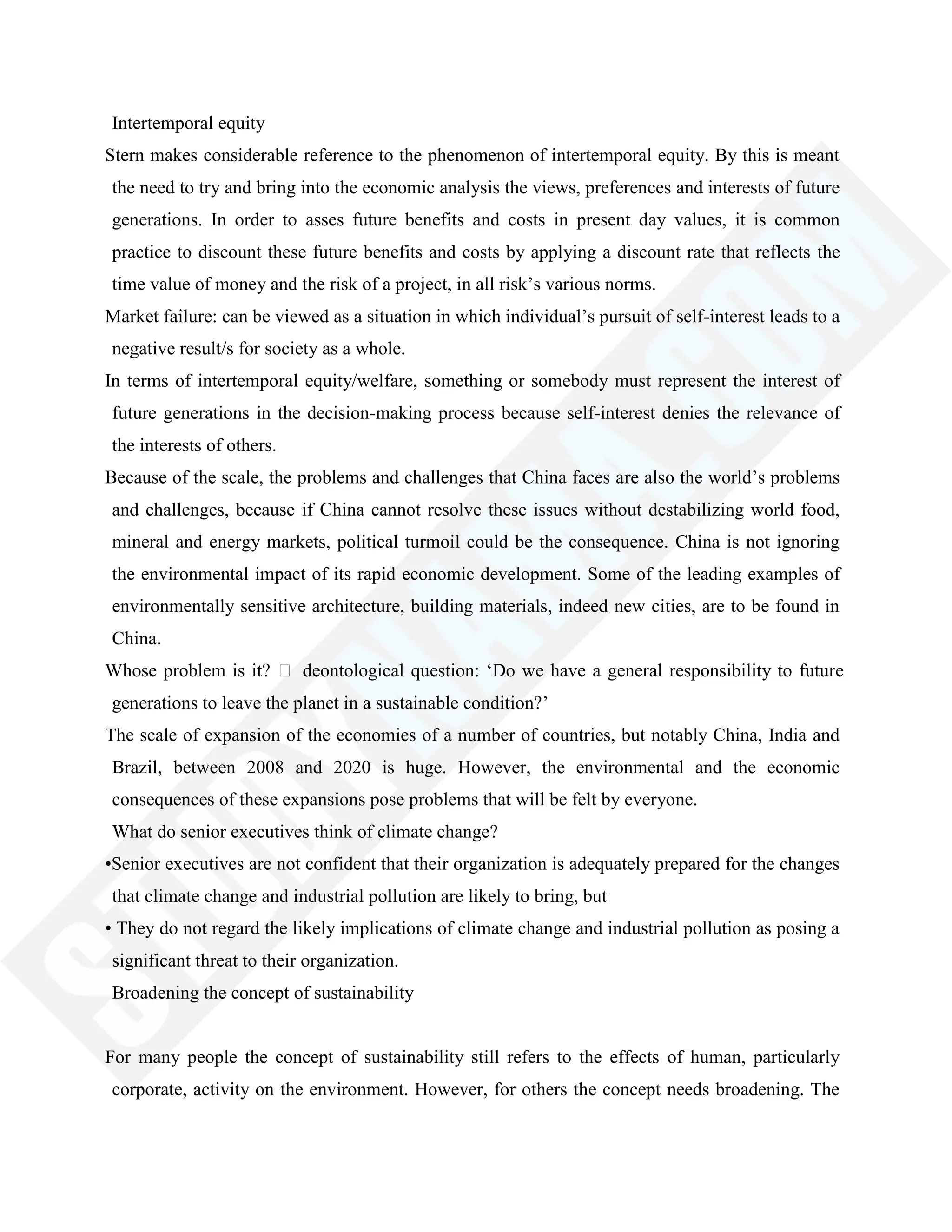 Intertemporal equity
Stern makes considerable reference to the phenomenon of intertemporal equity. By this is meant
the need to try and bring into the economic analysis the views, preferences and interests of future
generations. In order to asses future benefits and costs in present day values, it is common
practice to discount these future benefits and costs by applying a discount rate that reflects the
time value of money and the risk of a project, in all risk‘s various norms.
Market failure: can be viewed as a situation in which individual‘s pursuit of self-interest leads to a
negative result/s for society as a whole.
In terms of intertemporal equity/welfare, something or somebody must represent the interest of
future generations in the decision-making process because self-interest denies the relevance of
the interests of others.
Because of the scale, the problems and challenges that China faces are also the world‘s problems
and challenges, because if China cannot resolve these issues without destabilizing world food,
mineral and energy markets, political turmoil could be the consequence. China is not ignoring
the environmental impact of its rapid economic development. Some of the leading examples of
environmentally sensitive architecture, building materials, indeed new cities, are to be found in
China.
Whose problem is it?  deontological question: ‗Do we have a general responsibility to future
generations to leave the planet in a sustainable condition?‘
The scale of expansion of the economies of a number of countries, but notably China, India and
Brazil, between 2008 and 2020 is huge. However, the environmental and the economic
consequences of these expansions pose problems that will be felt by everyone.
What do senior executives think of climate change?
•Senior executives are not confident that their organization is adequately prepared for the changes
that climate change and industrial pollution are likely to bring, but
• They do not regard the likely implications of climate change and industrial pollution as posing a
significant threat to their organization.
Broadening the concept of sustainability
For many people the concept of sustainability still refers to the effects of human, particularly
corporate, activity on the environment. However, for others the concept needs broadening. The
 