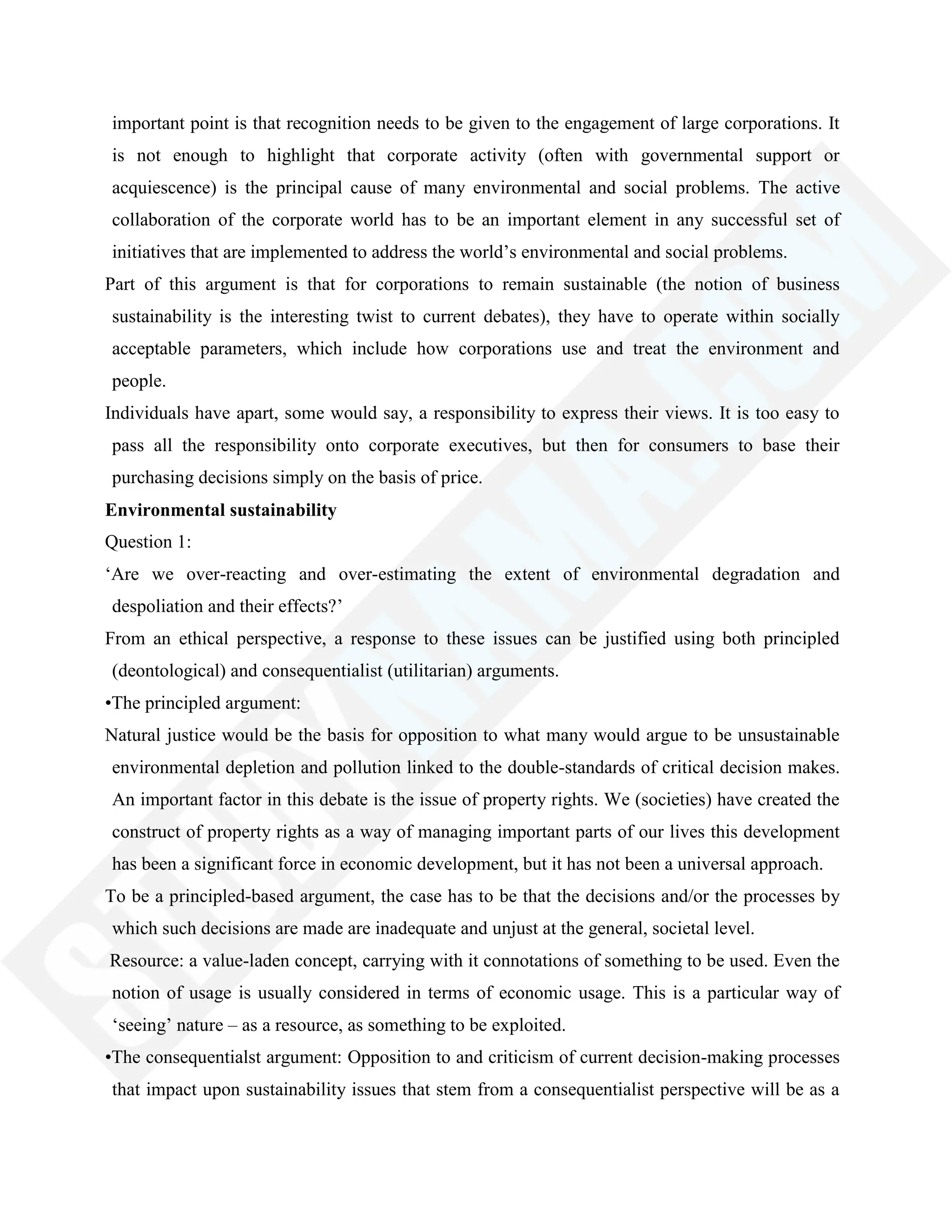 important point is that recognition needs to be given to the engagement of large corporations. It
is not enough to highlight that corporate activity (often with governmental support or
acquiescence) is the principal cause of many environmental and social problems. The active
collaboration of the corporate world has to be an important element in any successful set of
initiatives that are implemented to address the world‘s environmental and social problems.
Part of this argument is that for corporations to remain sustainable (the notion of business
sustainability is the interesting twist to current debates), they have to operate within socially
acceptable parameters, which include how corporations use and treat the environment and
people.
Individuals have apart, some would say, a responsibility to express their views. It is too easy to
pass all the responsibility onto corporate executives, but then for consumers to base their
purchasing decisions simply on the basis of price.
Environmental sustainability
Question 1:
‗Are we over-reacting and over-estimating the extent of environmental degradation and
despoliation and their effects?‘
From an ethical perspective, a response to these issues can be justified using both principled
(deontological) and consequentialist (utilitarian) arguments.
•The principled argument:
Natural justice would be the basis for opposition to what many would argue to be unsustainable
environmental depletion and pollution linked to the double-standards of critical decision makes.
An important factor in this debate is the issue of property rights. We (societies) have created the
construct of property rights as a way of managing important parts of our lives this development
has been a significant force in economic development, but it has not been a universal approach.
To be a principled-based argument, the case has to be that the decisions and/or the processes by
which such decisions are made are inadequate and unjust at the general, societal level.
Resource: a value-laden concept, carrying with it connotations of something to be used. Even the
notion of usage is usually considered in terms of economic usage. This is a particular way of
‗seeing‘ nature – as a resource, as something to be exploited.
•The consequentialst argument: Opposition to and criticism of current decision-making processes
that impact upon sustainability issues that stem from a consequentialist perspective will be as a
 