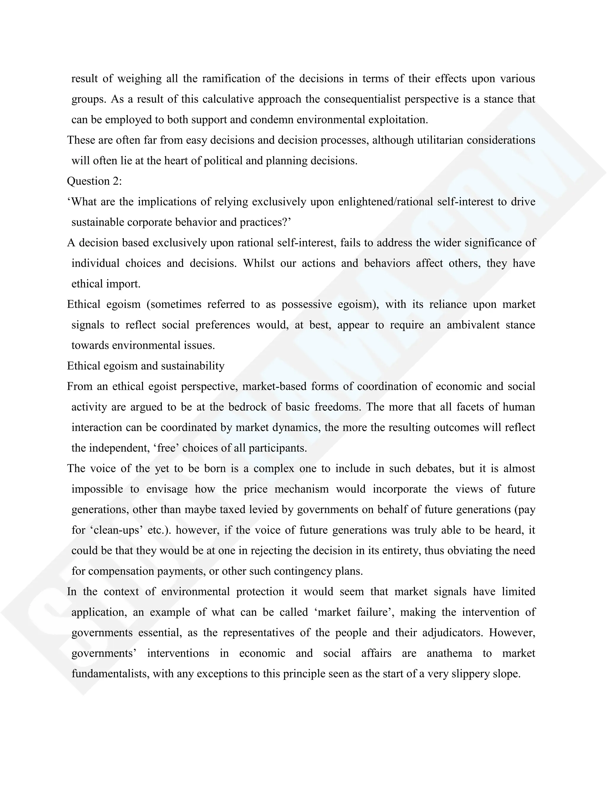 result of weighing all the ramification of the decisions in terms of their effects upon various
groups. As a result of this calculative approach the consequentialist perspective is a stance that
can be employed to both support and condemn environmental exploitation.
These are often far from easy decisions and decision processes, although utilitarian considerations
will often lie at the heart of political and planning decisions.
Question 2:
‗What are the implications of relying exclusively upon enlightened/rational self-interest to drive
sustainable corporate behavior and practices?‘
A decision based exclusively upon rational self-interest, fails to address the wider significance of
individual choices and decisions. Whilst our actions and behaviors affect others, they have
ethical import.
Ethical egoism (sometimes referred to as possessive egoism), with its reliance upon market
signals to reflect social preferences would, at best, appear to require an ambivalent stance
towards environmental issues.
Ethical egoism and sustainability
From an ethical egoist perspective, market-based forms of coordination of economic and social
activity are argued to be at the bedrock of basic freedoms. The more that all facets of human
interaction can be coordinated by market dynamics, the more the resulting outcomes will reflect
the independent, ‗free‘ choices of all participants.
The voice of the yet to be born is a complex one to include in such debates, but it is almost
impossible to envisage how the price mechanism would incorporate the views of future
generations, other than maybe taxed levied by governments on behalf of future generations (pay
for ‗clean-ups‘ etc.). however, if the voice of future generations was truly able to be heard, it
could be that they would be at one in rejecting the decision in its entirety, thus obviating the need
for compensation payments, or other such contingency plans.
In the context of environmental protection it would seem that market signals have limited
application, an example of what can be called ‗market failure‘, making the intervention of
governments essential, as the representatives of the people and their adjudicators. However,
governments‘ interventions in economic and social affairs are anathema to market
fundamentalists, with any exceptions to this principle seen as the start of a very slippery slope.
 
