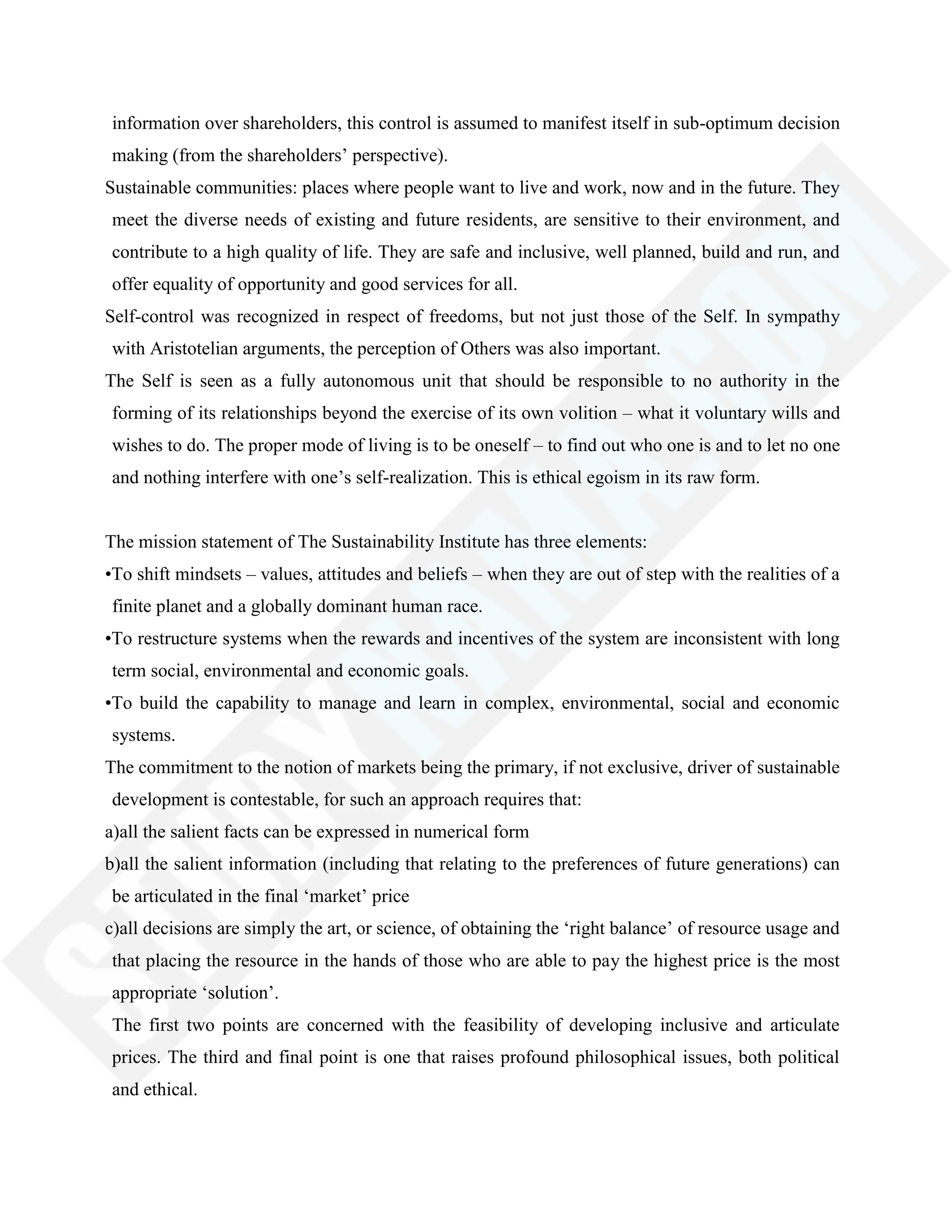 information over shareholders, this control is assumed to manifest itself in sub-optimum decision
making (from the shareholders‘ perspective).
Sustainable communities: places where people want to live and work, now and in the future. They
meet the diverse needs of existing and future residents, are sensitive to their environment, and
contribute to a high quality of life. They are safe and inclusive, well planned, build and run, and
offer equality of opportunity and good services for all.
Self-control was recognized in respect of freedoms, but not just those of the Self. In sympathy
with Aristotelian arguments, the perception of Others was also important.
The Self is seen as a fully autonomous unit that should be responsible to no authority in the
forming of its relationships beyond the exercise of its own volition – what it voluntary wills and
wishes to do. The proper mode of living is to be oneself – to find out who one is and to let no one
and nothing interfere with one‘s self-realization. This is ethical egoism in its raw form.
The mission statement of The Sustainability Institute has three elements:
•To shift mindsets – values, attitudes and beliefs – when they are out of step with the realities of a
finite planet and a globally dominant human race.
•To restructure systems when the rewards and incentives of the system are inconsistent with long
term social, environmental and economic goals.
•To build the capability to manage and learn in complex, environmental, social and economic
systems.
The commitment to the notion of markets being the primary, if not exclusive, driver of sustainable
development is contestable, for such an approach requires that:
a)all the salient facts can be expressed in numerical form
b)all the salient information (including that relating to the preferences of future generations) can
be articulated in the final ‗market‘ price
c)all decisions are simply the art, or science, of obtaining the ‗right balance‘ of resource usage and
that placing the resource in the hands of those who are able to pay the highest price is the most
appropriate ‗solution‘.
The first two points are concerned with the feasibility of developing inclusive and articulate
prices. The third and final point is one that raises profound philosophical issues, both political
and ethical.
 